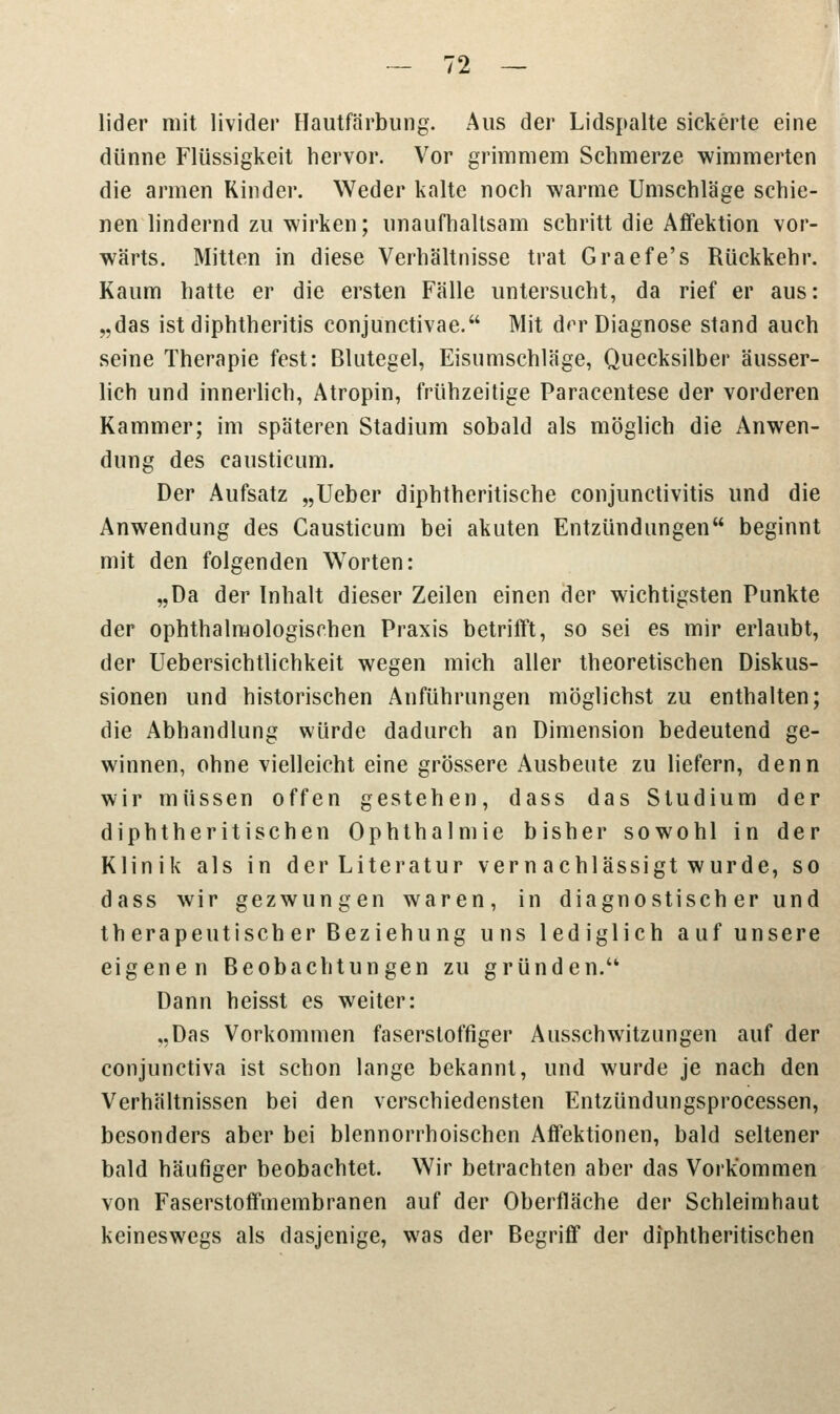 lider mit livider Hautfärbung. Aus der Lidspalte sickerte eine dünne Flüssigkeit hervor. Vor grimmem Schmerze wimmerten die armen Rinder. Weder kalte noch warme Umschläge schie- nen lindernd zu wirken; unaufhaltsam schritt die Affektion vor- wärts. Mitten in diese Verhältnisse trat Graefe's Rückkehr. Kaum hatte er die ersten Fälle untersucht, da rief er aus: „das ist diphtheritis conjunctivae. Mit drr Diagnose stand auch seine Therapie fest: Blutegel, Eisumschläge, Quecksilber äusser- lich und innerlich, Atropin, frühzeitige Paracentese der vorderen Kammer; im späteren Stadium sobald als möglich die Anwen- dung des causticum. Der Aufsatz „Ueber diphtherische Conjunctivitis und die Anwendung des Causticum bei akuten Entzündungen beginnt mit den folgenden Worten: „Da der Inhalt dieser Zeilen einen der wichtigsten Punkte der ophthalmologischen Praxis betrifft, so sei es mir erlaubt, der Uebersichtlichkeit wegen mich aller theoretischen Diskus- sionen und historischen Anführungen möglichst zu enthalten; die Abhandlung würde dadurch an Dimension bedeutend ge- winnen, ohne vielleicht eine grössere Ausbeute zu liefern, denn wir müssen offen gestehen, dass das Studium der diphtheritischen Ophthalmie bisher sowohl in der Klinik als in der Literatur vernachlässigt wurde, so dass wir gezwungen waren, in diagnostisch er und therapeutischer Beziehung uns lediglich auf unsere eigenen Beobachtungen zu gründen.'* Dann heisst es weiter: „Das Vorkommen faserstoffiger Ausschwitzungen auf der conjunctiva ist schon lange bekannt, und wurde je nach den Verhältnissen bei den verschiedensten Entzündungsprocessen, besonders aber bei blennorrhoischen Affektionen, bald seltener bald häufiger beobachtet. Wir betrachten aber das Vorkommen von Faserstoffmembranen auf der Oberfläche der Schleimhaut keineswegs als dasjenige, was der Begriff der diphtheritischen