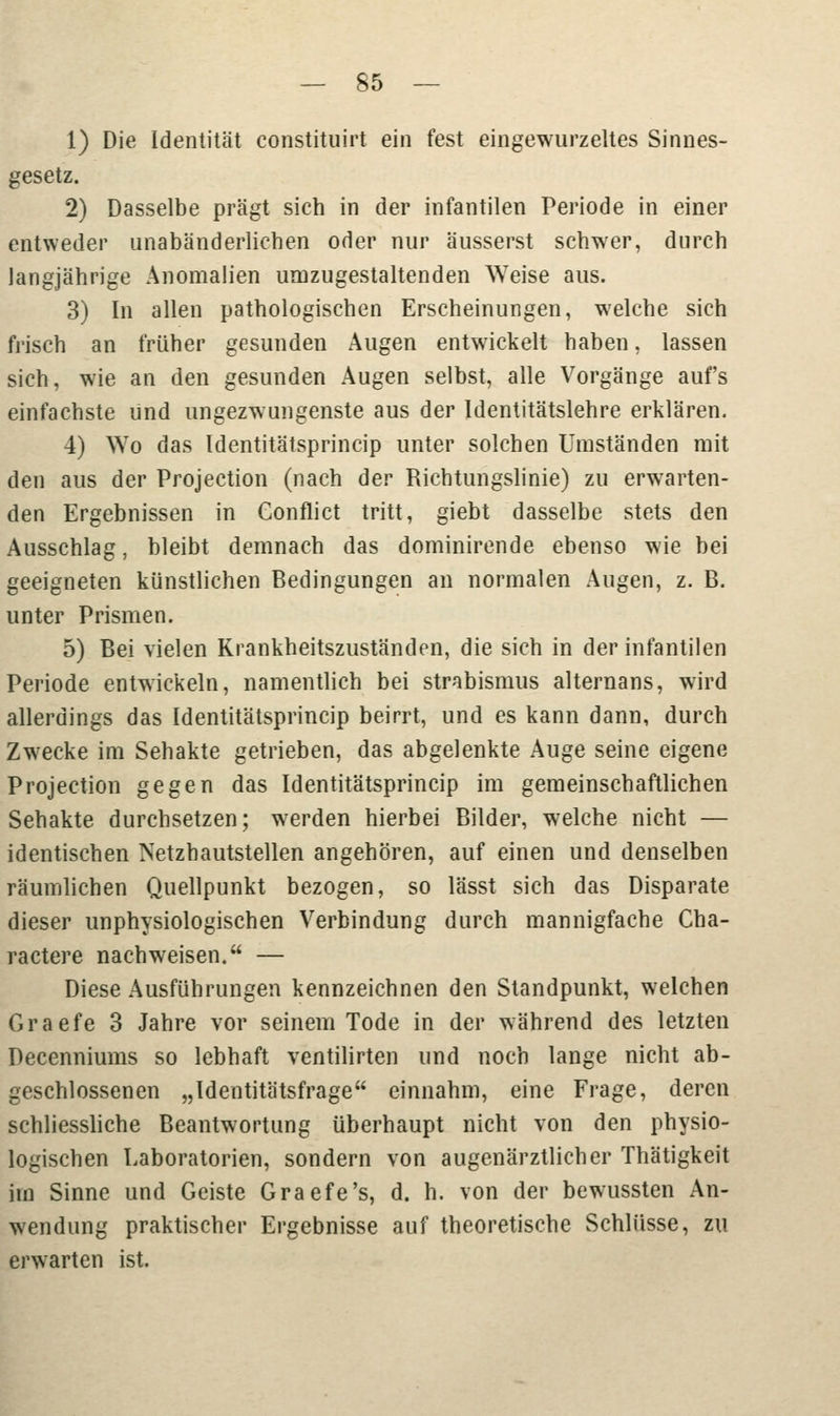 1) Die Identität constituirt ein fest eingewurzeltes Sinnes- gesetz. 2) Dasselbe prägt sich in der infantilen Periode in einer entweder unabänderlichen oder nur äusserst schwer, durch langjährige Anomalien umzugestaltenden ^Yeise aus. 3) In allen pathologischen Erscheinungen, welche sich frisch an früher gesunden Augen entwickelt haben, lassen sich, wie an den gesunden Augen selbst, alle Vorgänge aufs einfachste und ungezwungenste aus der Identitätslehre erklären. 4) Wo das Identitätsprincip unter solchen Umständen mit den aus der Projection (nach der Richtungslinie) zu erwarten- den Ergebnissen in Conflict tritt, giebt dasselbe stets den Ausschlag, bleibt demnach das dominirende ebenso wie bei geeigneten künstlichen Bedingungen an normalen Augen, z. B. unter Prismen. 5) Bei vielen Krankheitszuständen, die sich in der infantilen Periode entwickeln, namentlich bei Strabismus alternans, wird allerdings das Identitätsprincip beirrt, und es kann dann, durch Zwecke im Sehakte getrieben, das abgelenkte Auge seine eigene Projection gegen das Identitätsprincip im gemeinschaftlichen Sehakte durchsetzen; werden hierbei Bilder, welche nicht — identischen Netzhautstellen angehören, auf einen und denselben räumlichen Quellpunkt bezogen, so lässt sich das Disparate dieser unphysiologischen Verbindung durch mannigfache Cha- ractere nachweisen. — Diese Ausführungen kennzeichnen den Standpunkt, welchen Graefe 3 Jahre vor seinem Tode in der während des letzten Decenniums so lebhaft ventilirten und noch lange nicht ab- geschlossenen „Identitätsfrage einnahm, eine Frage, deren schliessliche Beantwortung überhaupt nicht von den physio- logischen Laboratorien, sondern von augenärztlicher Thätigkeit im Sinne und Geiste Graefe's, d. h. von der bewussten An- wendung praktischer Ergebnisse auf theoretische Schlüsse, zu erwarten ist.
