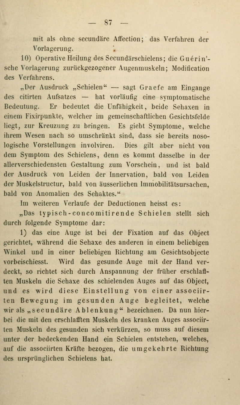 mit als ohne secundäre Affection; das Verfahren der Vorlagerung. 10) Operative Heilung des Secundärschielens; die Guerin'- sche Vorlagerung zurückgezogener Augenmuskeln; Modifikation des Verfahrens. „Der Ausdruck „Schielen — sagt Graefe am Eingange des citirten Aufsatzes — hat vorläufig eine symptomatische Bedeutung. Er bedeutet die Unfähigkeit, beide Sehaxen in einem Fixirpunkte, welcher im gemeinschaftlichen Gesichtsfelde liegt, zur Kreuzung zu bringen. Es giebt Symptome, welche ihrem Wesen nach so umschränkt sind, dass sie bereits noso- logische Vorstellungen involviren. Dies gilt aber nicht von dem Symptom des Schielens, denn es kommt dasselbe in der allerverschiedensten Gestaltung zum Vorschein, und ist bald der Ausdruck von Leiden der Innervation, bald von Leiden der Muskelstructur, bald von äusserlichen Immobilitätsursachen, bald von Anomalien des Sehaktes. Im weiteren Verlaufe der Deductionen heisst es: „Das typisch-concomitirende Schielen stellt sich durch folgende Symptome dar: 1) das eine Auge ist bei der Fixation auf das Object gerichtet, während die Sehaxe des anderen in einem beliebigen Winkel und in einer beliebigen Richtung am Gesichtsobjecte vorbeischiesst. Wird das gesunde Auge mit der Hand ver- deckt, so richtet sich durch Anspannung der früher erschlafl- ten Muskeln die Sehaxe des schielenden Auges auf das Object, und es wird diese Einstellung von einer associir- ten Bewegung im gesunden Auge begleitet, welche wir als „secundäre Ablenkung bezeichnen. Da nun hier- bei die mit den erschlafften Muskeln des kranken Auges associir- ten Muskeln des gesunden sich verkürzen, so muss auf diesem unter der bedeckenden Hand ein Schielen entstehen, welches, auf die associirten Kräfte bezogen, die umgekehrte Richtung des ursprünglichen Schielens hat.