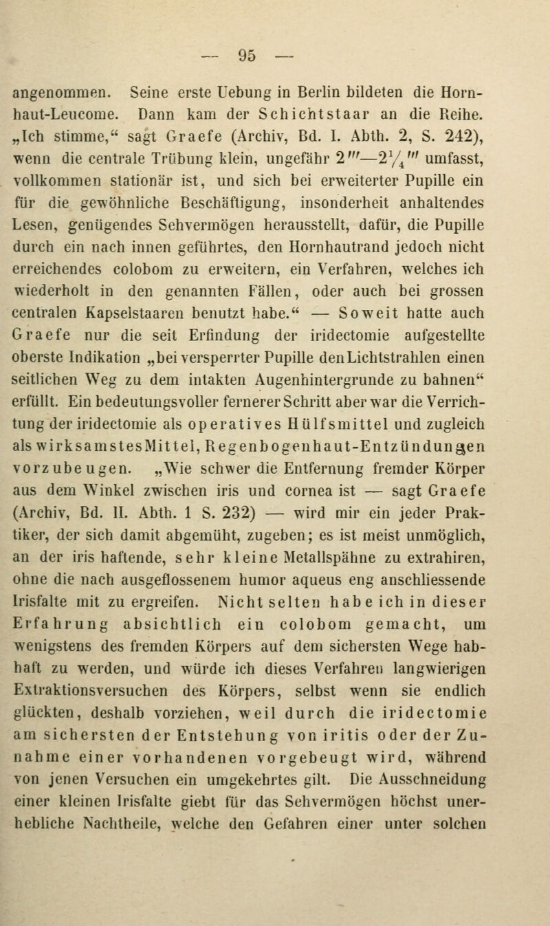 angenommen. Seine erste Hebung in Berlin bildeten die Horn- haut-Leucome. Dann kam der Schichtstaar an die Reibe. „Ich stimme, sagt Graefe (Archiv, Bd. I. Abth. 2, S. 242), wenn die centrale Trübung klein, ungefähr 2'—21// umfasst, vollkommen stationär ist, und sich bei erweiterter Pupille ein für die gewöhnliche Beschäftigung, insonderheit anhaltendes Lesen, genügendes Sehvermögen herausstellt, dafür, die Pupille durch ein nach innen geführtes, den Hornhautrand jedoch nicht erreichendes colobom zu erweitern, ein Verfahren, welches ich wiederholt in den genannten Fällen, oder auch bei grossen centralen Kapselstaaren benutzt habe. — Soweit hatte auch Graefe nur die seit Erfindung der iridectomie aufgestellte oberste Indikation „bei versperrter Pupille den Lichtstrahlen einen seitlichen Weg zu dem intakten Augenhintergrunde zu bahnen erfüllt. Ein bedeutungsvoller fernerer Schritt aber war die Verrich- tung der iridectomie als operatives Hülfsmittel und zugleich als wirksamstes Mittel, Regenbogenhaut-Entzündungen vorzubeugen. „Wie schwer die Entfernung fremder Körper aus dem Winkel zwischen iris und Cornea ist — sagt Graefe (Archiv, Bd. II. Abth. 1 S. 232) — wird mir ein jeder Prak- tiker, der sich damit abgemüht, zugeben; es ist meist unmöglich, an der iris haftende, sehr kleine Metallspahne zu extrahiren, ohne die nach ausgeflossenem humor aqueus eng anschliessende Irisfalte mit zu ergreifen. Nicht selten habe ich in dieser Erfahrung absichtlich ein colobom gemacht, um wenigstens des fremden Körpers auf dem sichersten Wege hab- haft zu werden, und würde ich dieses Verfahret) langwierigen Extraktionsversuchen des Körpers, selbst wenn sie endlich glückten, deshalb vorziehen, weil durch die iridectomie am sichersten der Entstehung von iritis oder der Zu- nahme einer vorhandenen vorgebeugt wird, während von jenen Versuchen ein umgekehrtes gilt. Die Ausschneidung einer kleinen Irisfalte giebt für das Sehvermögen höchst uner- hebliche Nachtheile, welche den Gefahren einer unter solchen