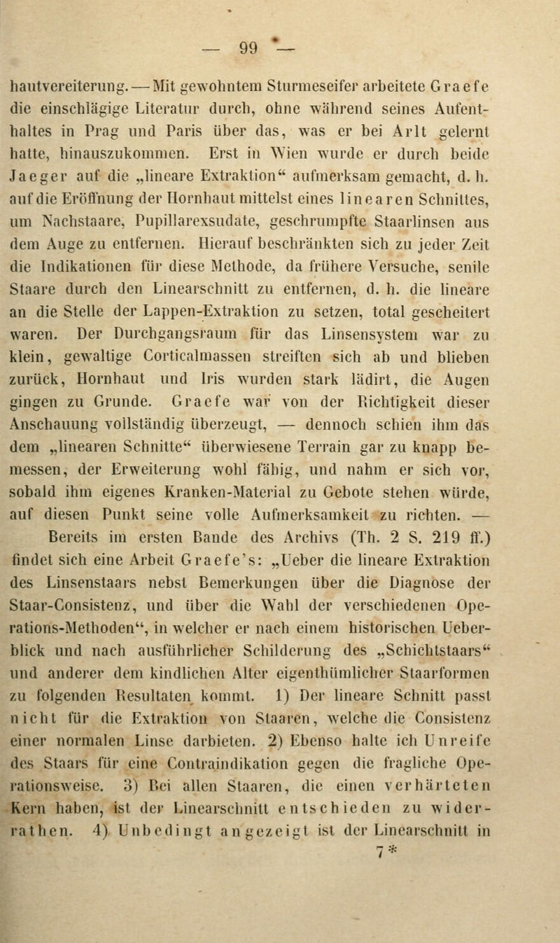 hautvereiterung.— Mit gewohntem Sturmeseifer arbeitete Graefe die einschlägige Literatur durch, ohne während seines Aufent- haltes in Prag und Paris über das, was er bei Arlt gelernt hatte, hinauszukommen. Erst in Wien wurde er durch beide Jaeger auf die „lineare Extraktion aufmerksam gemacht, d.h. auf die Eröffnung der Hornhaut mittelst eines linearen Schnittes, um Nachstaare; Pupillarexsudate, geschrumpfte Staarlinsen aus dem Auge zu entfernen. Hierauf beschränkten sich zu jeder Zeit die Indikationen für diese Methode, da frühere Versuche, senile Staare durch den Linearschnitt zu entfernen, d. h. die lineare an die Stelle der Lappen-Extraktion zu setzen, total gescheitert waren. Der Durchgangsraum für das Linsensystem war zu klein, gewaltige Corticalmassen streiften sich ab und blieben zurück, Hornhaut und Iris wurden stark lädirt, die Augen gingen zu Grunde. Graefe war von der Richtigkeit dieser Anschauung vollständig überzeugt, — dennoch schien ihm das dem „linearen Schnitte überwiesene Terrain gar zu knapp be- messen, der Erweiterung wohl fähig, und nahm er sich vor, sobald ihm eigenes Kranken-Material zu Gebote stehen würde, auf diesen Punkt seine volle Aufmerksamkeit zu richten. — Bereits im ersten Bande des Archivs (Th. 2 S. 219 ff.) findet sich eine Arbeit Graefe's: „Ueber die lineare Extraktion des Linsenstaars nebst Bemerkungen über die Diagnose der Staar-Consistenz, und über die Wahl der verschiedenen Ope- rations-Methoden, in welcher er nach einem historischen Ueber- blick und nach ausführlicher Schilderung des „Schichtstaars und anderer dem kindlichen Alter eigentümlicher Staarformen zu folgenden Resultaten kommt. 1) Der lineare Schnitt passl nicht für die Extraktion von Staaren, welche die Consistenz einer normalen Linse darbieten. 2) Ebenso halte ich Unreife des Staars für eine Contrajndikation gegen die fragliche Ope- rationsweise. 3) Bei allen Staaren, die einen verhärteten Kern haben, ist der Linearschnitt entschieden zu wider- rat h.en. 4) Unbedingt angezeigt ist der Linearschnill in 7*