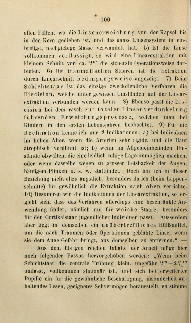 allen Fällen, wo die Linsenerweichung von der Kapsel bis in den Kern gediehen ist, und das ganze Linsensystem in eine breiige, nachgiebige Masse verwandelt hat. 5) Ist die Linse vollkommen verflüssigt, so wird eine Linearextraktion mit kleinem Schnitt von ca. 2' die sicherste Operationsweise dar- bieten. 6) Bei traumatischen Staaren ist die Extraktion durch Linearschnitt bedingungsweise angezeigt. 7) Beim Schichtstaar ist das einzige zweckdienliche Verfahren die Discision, welche unter gewissen Umständen mit der Linear- extraktion verbunden werden kann. 8) Ebenso passt die Dis- cision bei dem rasch zur to talen Linsenverdunkelung führenden Erw eichun gsprocesse, welchen man bei Kindern in den ersten Lebensjahren beobachtet. 9) Für die Reclination kenneich nur 2 Indikationen: a) bei Individuen im hohen Alter, wenn die Arterien sehr rigide, und die Haut atrophisch verdünnt ist; b) wenn im Allgemeinbefinden Um- stände obwalten, die eine leidlich ruhige Lage unmöglich machen, oder wenn dasselbe wegen zu grosser Reizbarkeit der Augen, häufigem Plinken u. s. w. stattfindet. Doch bin ich in dieser Beziehung nicht allzu ängstlich, besonders da ich (beim Lappen- schnitte) für gewöhnlich die Extraktion nach oben verrichte. 10) Resumiren wir die Indikationen der Linearextraktion, so er- giebt sich, dass das Verfahren allerdings eine beschränkte An- wendung findet, nämlich nur für weiche Staare, besonders für den Cortikalstaar jugendlicher Individuen passt. Ausserdem aber liegt in demselben ein unübertreffliches Hülfsmittel, um die nach Traumen oder Operationen geblähte Linse, wenn sie dem Auge Gefahr bringt, aus demselben zu entfernen. — Aus dem übrigen reichen Inhalte der Arbeit möge hier noch folgender Passus hervorgehoben werden: „Wenn beim Schichtstaar die centrale Trübung klein, ungefähr 2'—274' umfasst, vollkommen stationär ist, und sich bei erweiterter Pupille ein für die gewöhnliche Beschäftigung, insonderheit an- haltendes Lesen, geeignetes Sehvermögen herausstellt, so stimme