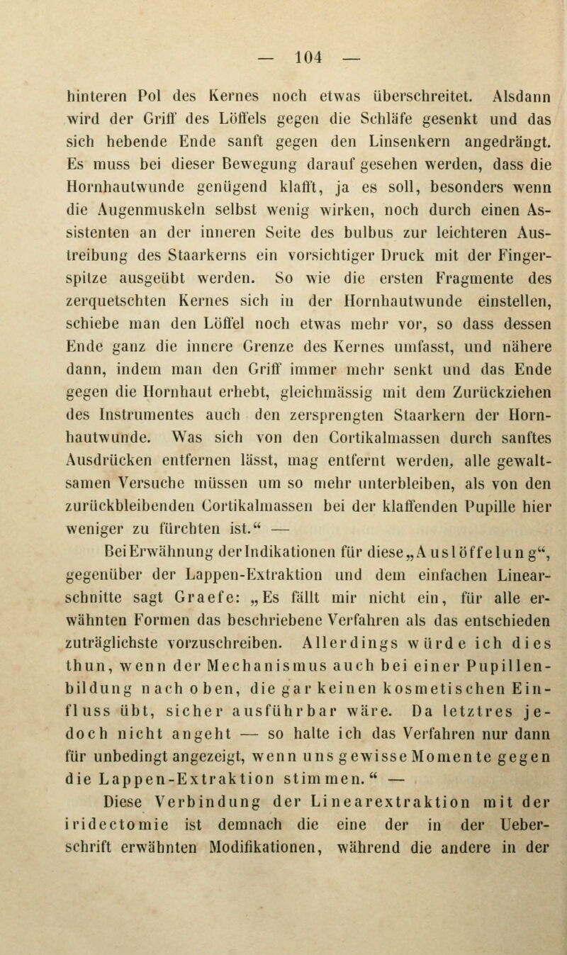hinteren Pol des Kernes noch etwas überschreitet. Alsdann wird der Grift' des Löffels gegen die Schläfe gesenkt und das sich hebende Ende sanft gegen den Linsenkern angedrängt. Es muss bei dieser Bewegung darauf gesehen werden, dass die Hornhaulwunde genügend klafft, ja es soll, besonders wenn die Augenmuskeln selbst wenig wirken, noch durch einen As- sistenten an der inneren Seite des bulbus zur leichteren Aus- treibung des Staarkerns ein vorsichtiger Druck mit der Finger- spilze ausgeübt werden. So wie die ersten Fragmente des zerquetschten Kernes sich in der Hornhautwunde einstellen, schiebe man den Löffel noch etwras mehr vor, so dass dessen Ende ganz die innere Grenze des Kernes umfasst, und nähere dann, indem man den Griff immer mehr senkt und das Ende gegen die Hornhaut erhebt, gleichmässig mit dem Zurückziehen des Instrumentes auch den zersprengten Staarkern der Horn- hautwunde. Was sich von den Cortikalmassen durch sanftes Ausdrücken entfernen lässt, mag entfernt werden, alle gewalt- samen Versuche müssen um so mehr unterbleiben, als von den zurückbleibenden Cortikalmassen bei der klaffenden Pupille hier weniger zu fürchten ist. — Bei Erwähnung der Indikationen für diese„Auslöffelung, gegenüber der Lappen-Extraktion und dem einfachen Linear- schnitte sagt Graefe: „Es fällt mir nicht ein, für alle er- wähnten Formen das beschriebene Verfahren als das entschieden zuträglichste vorzuschreiben. Allerdings würde ich dies thun, wenn der Mechanismus auch bei einer Pupillen- bildung nach oben, die gar keinen kosmetischen Ein- fluss übt, sicher ausführbar wäre. Da letztres je- doch nicht angeht — so halte ich das Verfahren nur dann für unbedingt angezeigt, wenn uns gewisse Momen te gegen die Lappen-Extraktion stimmen. — Diese Verbindung der Linearextraktion mit der iridectomie ist demnach die eine der in der Ueber- schrift erwähnten Modifikationen, während die andere in der