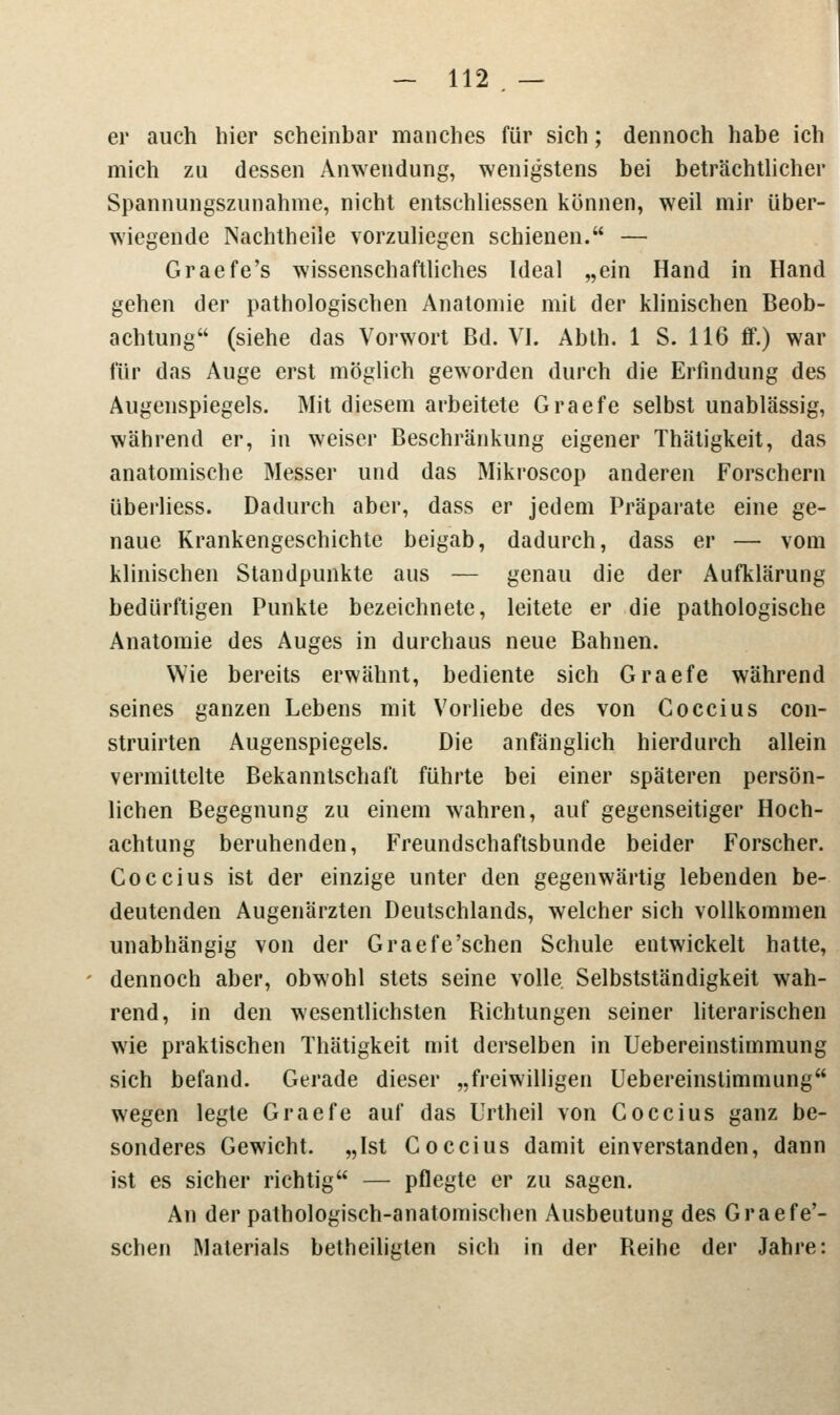 er auch hier scheinbar manches für sich; dennoch habe ich mich zu dessen Anwendung, wenigstens bei beträchtlicher Spannungszunahme, nicht entschliessen können, weil mir über- wiegende Nachtheile vorzuliegen schienen. — Graefe's wissenschaftliches Ideal „ein Hand in Hand gehen der pathologischen Anatomie mit der klinischen Beob- achtung (siehe das Vorwort Bd. VI. Abth. 1 S. 116 ff.) war für das Auge erst möglich geworden durch die Erfindung des Augenspiegels. Mit diesem arbeitete Graefe selbst unablässig, während er, in weiser Beschränkung eigener Thätigkeit, das anatomische Messer und das Mikroscop anderen Forschern überliess. Dadurch aber, dass er jedem Präparate eine ge- naue Krankengeschichte beigab, dadurch, dass er — vom klinischen Standpunkte aus — genau die der Aufklärung bedürftigen Punkte bezeichnete, leitete er die pathologische Anatomie des Auges in durchaus neue Bahnen. Wie bereits erwähnt, bediente sich Graefe während seines ganzen Lebens mit Vorliebe des von Coccius con- struirten Augenspiegels. Die anfänglich hierdurch allein vermittelte Bekanntschaft führte bei einer späteren persön- lichen Begegnung zu einem wahren, auf gegenseitiger Hoch- achtung beruhenden, Freundschaftsbunde beider Forscher. Coccius ist der einzige unter den gegenwärtig lebenden be- deutenden Augenärzten Deutschlands, welcher sich vollkommen unabhängig von der Graefe'schen Schule entwickelt hatte, dennoch aber, obwohl stets seine volle. Selbstständigkeit wah- rend, in den wesentlichsten Richtungen seiner literarischen wie praktischen Thätigkeit mit derselben in Uebereinstimmung sich befand. Gerade dieser „freiwilligen Uebereinstimmung wegen legte Graefe auf das Urtheil von Coccius ganz be- sonderes Gewicht. „Ist Coccius damit einverstanden, dann ist es sicher richtig — pflegte er zu sagen. An der pathologisch-anatomischen Ausbeutung des Graefe'- schen Materials betheiligten sich in der Reihe der Jahre: