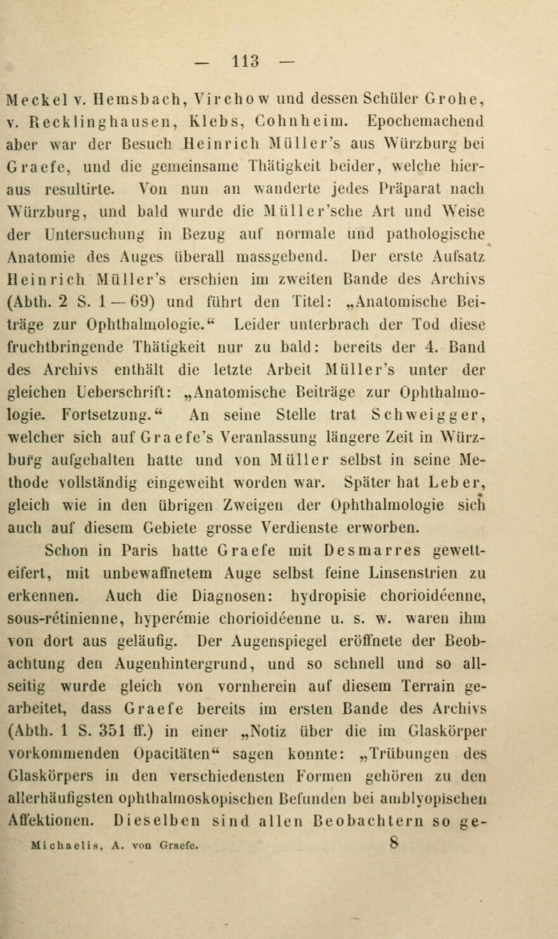 Meckel v. Hemsbach, Virchow uud dessen Schüler Grohe, v. Recklinghausen, Klebs, Cohnheim. Epochemachend aber war der Besuch Heinrich Müll er's aus Würzburg bei Graefe, und die gemeinsame Thätigkeit beider, welche hier- aus resultirte. Von nun an wanderte jedes Präparat nach Würzburg, und bald wurde die Müller'sche Art und Weise der Untersuchung in Bezug auf normale und pathologische Anatomie des Auges überall massgebend. Der erste Aufsatz Heinrich Müller's erschien im zweiten Bande des Archivs (Abth. 2 S. 1 — 69) und führt den Titel: „Anatomische Bei- träge zur Ophthalmologie. Leider unterbrach der Tod diese fruchtbringende Thätigkeit nur zu bald: bereits der 4. Band des Archivs enthält die letzte Arbeit Müller's unter der gleichen L'eberschrift: „Anatomische Beiträge zur Ophthalmo- logie. Fortsetzung. An seine Stelle trat Schweigger, welcher sich auf Graefe's Veranlassung längere Zeit in Würz- burg aufgehalten hatte und von Müller selbst in seine Me- thode vollständig eingeweiht worden war. Später hat Leber, gleich wie in den übrigen Zweigen der Ophthalmologie sich auch auf diesem Gebiete grosse Verdienste erworben. Schon in Paris hatte Graefe mit Des mar res gewett- eifert, mit unbewaffnetem Auge selbst feine Linsenstrien zu erkennen. Auch die Diagnosen: hydropisie chorioideenne, sous-retinienne, hyperemie chorioideenne u. s. w. waren ihm von dort aus geläufig. Der Augenspiegel eröffnete der Beob- achtung den Augenhintergrund, und so schnell und so all- seitig wurde gleich von vornherein auf diesem Terrain ge- arbeitet, dass Graefe bereits im ersten Bande des Archivs (Abth. 1 S. 351 ff.) in einer „Notiz über die im Glaskörper vorkommenden Opacitäten sagen konnte: „Trübungen des Glaskörpers in den verschiedensten Formen gehören zu den allerhäufigsten ophthalmoskopischen Befunden bei amblyopisclien Affektionen. Dieselben sind allen Beobachtern so ge- Micha elis, A. von Graefe. b