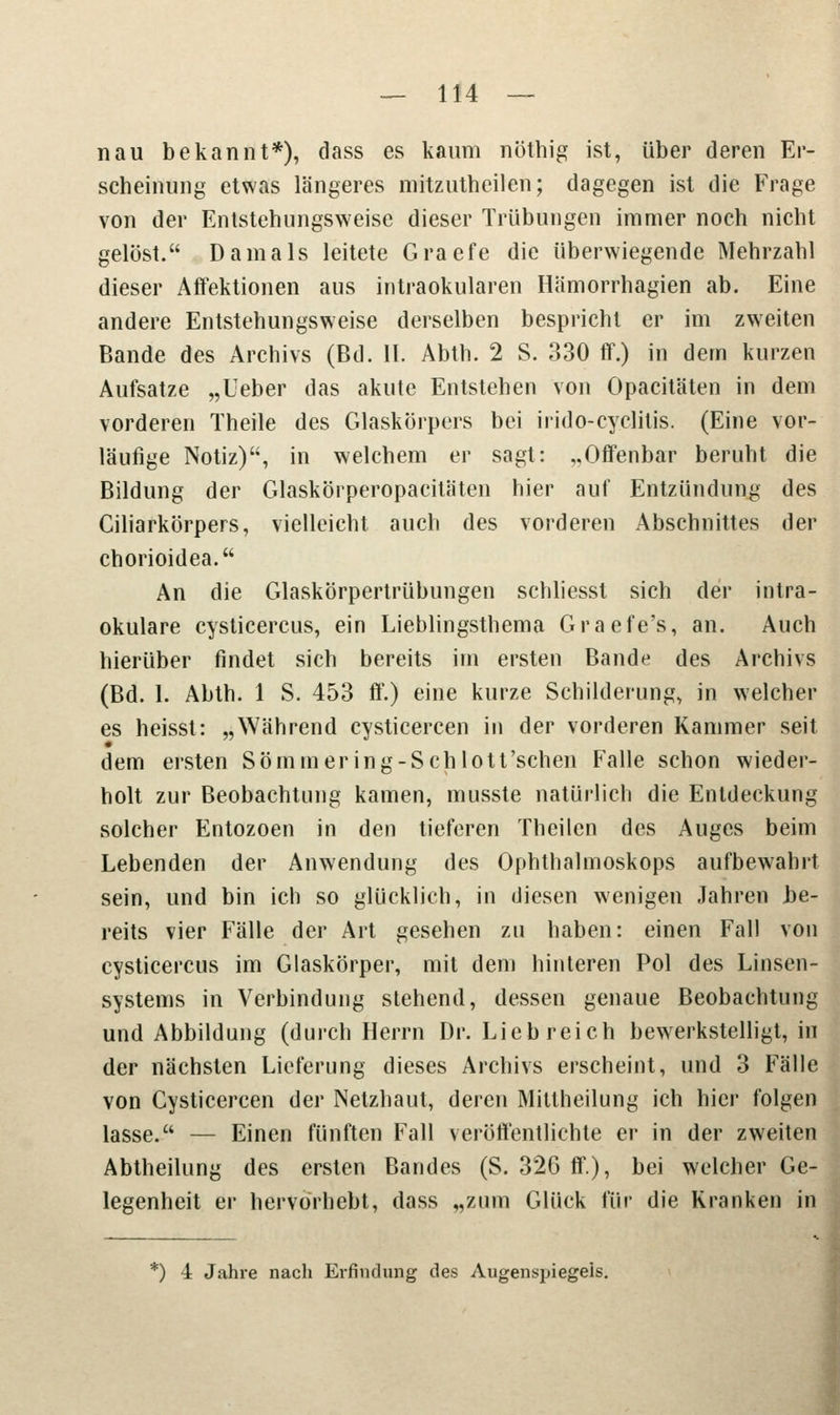 nau bekannt*), dass es kaum nöthig ist, über deren Er- scheinung etwas längeres mitzutheilen; dagegen ist die Frage von der Entstehungsweise dieser Trübungen immer noch nicht gelöst. Damals leitete Graefe die überwiegende Mehrzahl dieser Affektionen aus intraokularen Hamorrhagien ab. Eine andere Entstehungsweise derselben bespricht er im zweiten Bande des Archivs (Bd. II. Abth. 2 S. 330 ff.) in dem kurzen Aufsatze „Ueber das akute Entstehen von Opacitäten in dem vorderen Theile des Glaskörpers bei irido-cyclitis. (Eine vor- läufige Notiz), in welchem er sagt: „Offenbar beruht die Bildung der Glaskörperopacitäten hier auf Entzündung des Ciliarkörpers, vielleicht auch des vorderen Abschnittes der chorioidea. An die Glaskörpertrübungen schliesst sich der intra- okulare Cysticercus, ein Lieblingsthema Graefe's, an. Auch hierüber findet sich bereits im ersten Bande des Archivs (Bd. 1. Abth. 1 S. 453 ff.) eine kurze Schilderung, in welcher es heisst: „Während cysticercen in der vorderen Kammer seit dem ersten Sömmering-Sch lott'schen Falle schon wieder- holt zur Beobachtung kamen, musste natürlich die Entdeckung solcher Entozoen in den tieferen Theilcn des Auges beim Lebenden der Anwendung des Ophthalmoskops aufbewahrt sein, und bin ich so glücklich, in diesen wenigen Jahren be- reits vier Fälle der Art gesehen zu haben: einen Fall von Cysticercus im Glaskörper, mit dem hinteren Pol des Linsen- systems in Verbindung stehend, dessen genaue Beobachtung und Abbildung (durch Herrn Dr. Liebreich bewerkstelligt, in der nächsten Lieferung dieses Archivs erscheint, und 3 Fälle von Cysticercen der Netzhaut, deren Mittheilung ich hier folgen lasse. — Einen fünften Fall veröffentlichte er in der zweiten Abtheilung des ersten Bandes (S. 326 ff.), bei welcher Ge- legenheit er hervorhebt, dass „zum Glück für die Kranken in *) 4 Jahre nach Erfindung des Augenspiegels.