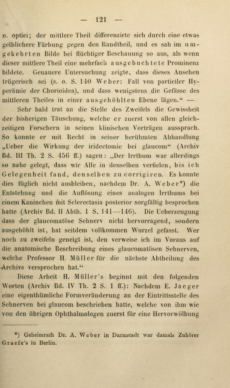 n. optici; der mittlere Theil differenzirte sich durch eine etwas gelblichere Färbung gegen den Randtheil, und es sah im um- gekehrten Bilde bei flüchtiger Beschauung so aus, als wenn dieser mittlere Theil eine mehrfach ausgebuchtete Prominenz bildete. Genauere Untersuchung zeigte, dass dieses Ansehen trügerisch sei (s. o. S. 140 Weber: Fall von partieller Hy- peramie der Chorioidea), und dass wenigstens die Gelasse des mittleren Theiles in einer ausgehöhlten Ebene lägen. — Sehr bald trat an die Stelle des Zweifels die Gewissheit der bisherigen Täuschung, welche er zuerst von allen gleich- zeitigen Forschern in seinen klinischen Vorträgen aussprach. So konnte er mit Recht in seiner berühmten Abhandlung „lieber die Wirkung der iridectomie bei glaucom (Archiv Bd. III Th. 2 S. 456 ff.) sagen : „Der Irrthum war allerdings so nahe gelegt, dass wir Alle in denselben verfielen, bis ich Gelegenheit fand, denselben zu corrigiren. Es konnte dies füglich nicht ausbleiben, nachdem Dr. A. Weber*) die Entstehung und die Auflösung eines analogen Irrthums bei einem Kaninchen mit Sclerectasia posterior sorgfältig besprochen hatte (Archiv Bd. II Abth. 1 S. 141—146). Die Ueberzeugung dass der glaucomatöse Sehnerv nicht hervorragend, sondern ausgehöhlt ist, hat seitdem vollkommen Wurzel gefasst. Wer noch zu zweifeln geneigt ist, den verweise ich im Voraus auf die anatomische Beschreibung eines glaucomatösen Sehnerven, welche Professor H. Müller für die nächste Abtheilung des Archivs versprochen hat. Diese Arbeit H. Müll er's beginnt mit den folgenden Worten (Archiv Bd. IV Th. 2 S. 1 ff.): Nachdem E. Jaeger eine eigenthümliche Formveränderung an der Eintrittsstelle des Sehnerven bei glaucom beschrieben hatte, welche von ihm wie von den übrigen Ophthalmologen zuerst für eine Hervorwölbung *) Geheimrath Dr. A. Weber in Darmstadt war damals Zuhörer Graefe's in Berlin.