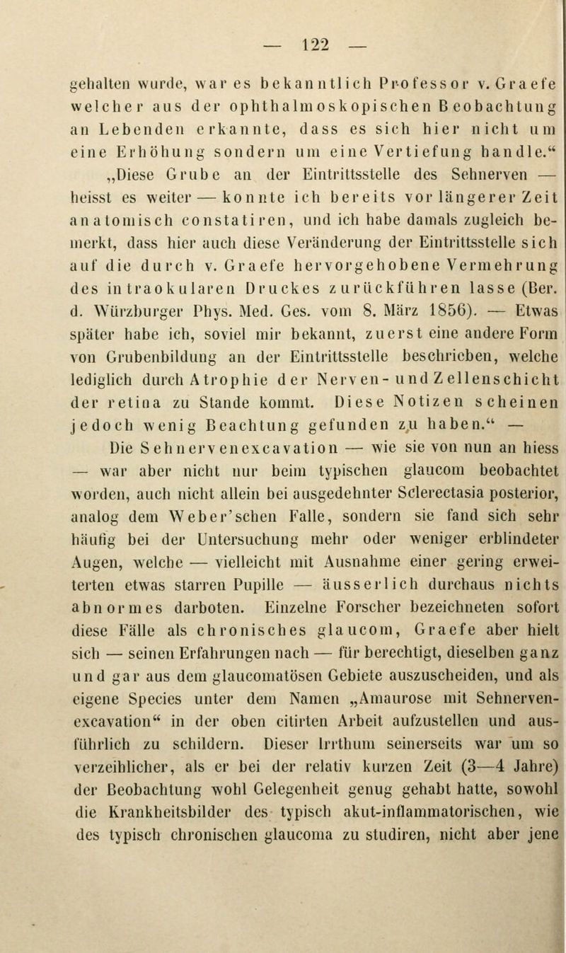gehalten wurde, war es bekanntlich Professor v. Graefe welcher aus der ophthalmoskopischen Beobachtung an Lebenden erkannte, dass es sich hier nicht um eine Erhöhung sondern um eine Vertiefung handle. „Diese Grube an der Eintrittsstelle des Sehnerven — heisst es weiter — konnte ich bereits vor längerer Zeit anatomisch constatiren, und ich habe damals zugleich be- merkt, dass hier auch diese Veränderung der Eintrittsstelle sich auf die durch v. Graefe hervorgehobene Vermehrung des intraokularen Druckes zurückführen lasse (Ber. d. Würzburger Phys. Med. Ges. vom 8. März 1856). — Etwas später habe ich, soviel mir bekannt, zuerst eine andere Form von Grubenbildung an der Eintrittsstelle beschrieben, welche lediglich durch Atrophie der Nerven-und Zellenschicht der retina zu Stande kommt. Diese Notizen scheinen jedoch wenig Beachtung gefunden zu haben. — Die Sehnervenexcavation — wie sie von nun an hiess — war aber nicht nur beim typischen glaucom beobachtet worden, auch nicht allein bei ausgedehnter Sclerectasia posterior, analog dem Weber'schen Falle, sondern sie fand sich sehr häufig bei der Untersuchung mehr oder weniger erblindeter Augen, welche — vielleicht mit Ausnahme einer gering erwei- terten etwas starren Pupille — äusserlich durchaus nichts abnormes darboten. Einzelne Forscher bezeichneten sofort diese Fälle als chronisches glaucom, Graefe aber hielt sich — seinen Erfahrungen nach — für berechtigt, dieselben ganz und gar aus dem glaueomatösen Gebiete auszuscheiden, und als eigene Species unter dem Namen „Amaurose mit Sehnerven- excavation in der oben citirten Arbeit aufzustellen und aus- führlich zu schildern. Dieser lrrthum seinerseits war um so verzeihlicher, als er bei der relativ kurzen Zeit (3—4 Jahre) der Beobachtung wohl Gelegenheit genug gehabt hatte, sowohl die Krankheitsbilder des typisch akut-inflammatorischen, wie des typisch chronischen glaueoma zu studiren, nicht aber jene