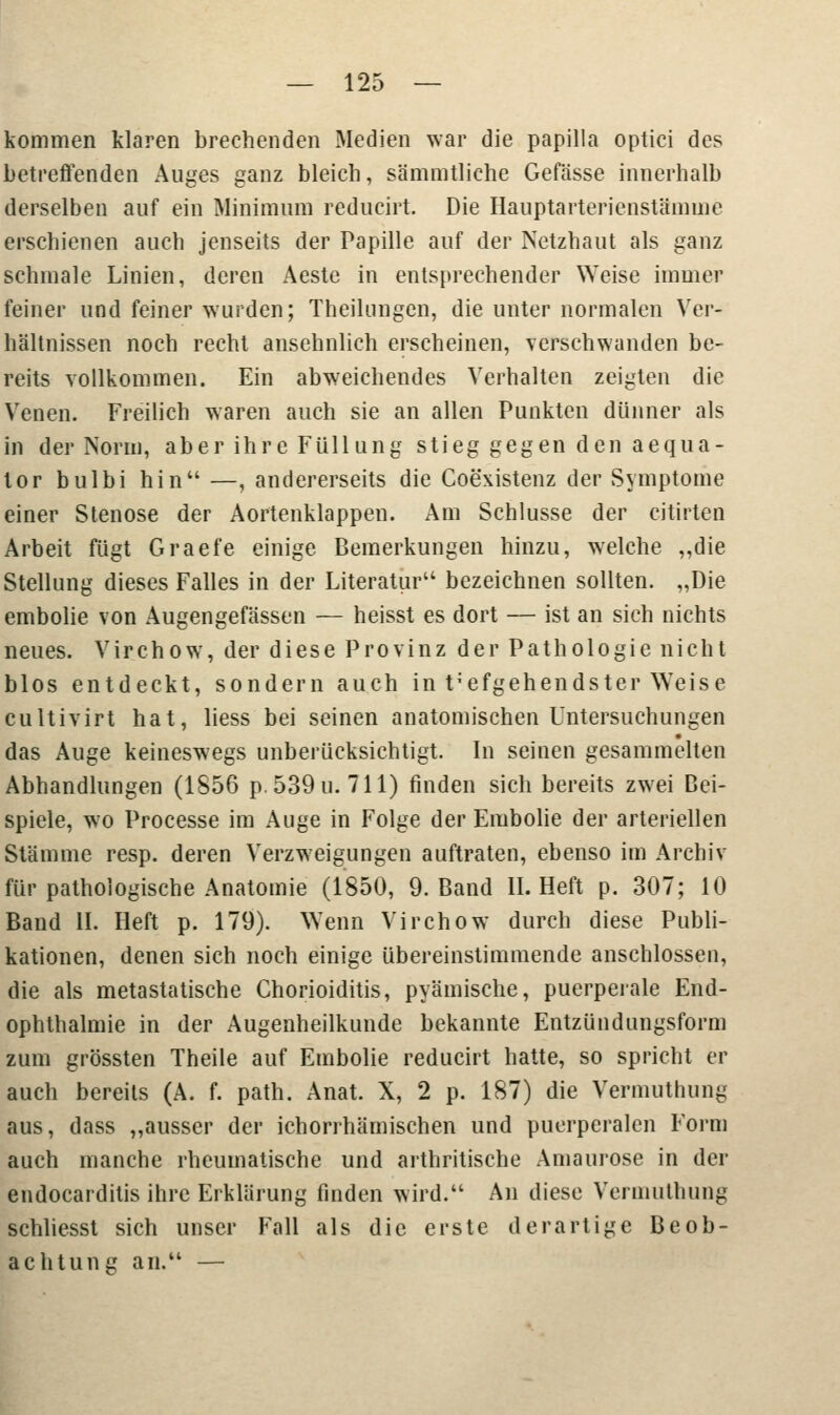 kommen klaren brechenden Medien war die papilla optici des betreffenden Auges ganz bleich, sämmtliche Gefässe innerhalb derselben auf ein Minimum reducirt. Die Hauptarterienstämme erschienen auch jenseits der Papille auf der Netzhaut als ganz schmale Linien, deren Aeste in entsprechender Weise immer feiner und feiner wurden; Theilungen, die unter normalen Ver- hältnissen noch recht ansehnlich erscheinen, verschwanden be- reits vollkommen. Ein abweichendes Verhalten zeigten die Venen. Freilich waren auch sie an allen Punkten dünner als in der Norm, aber ihre Füllung stieg gegen den aequa- tor bulbi hin —, andererseits die Coexistenz der Symptome einer Stenose der Aortenklappen. Am Schlüsse der citirten Arbeit fügt Graefe einige Bemerkungen hinzu, welche „die Stellung dieses Falles in der Literatur bezeichnen sollten. „Die embolie von Augengefässen — heisst es dort — ist an sich nichts neues. Virchow, der diese Provinz der Pathologie nicht blos entdeckt, sondern auch in t;efgehendster Weise eultivirt hat, liess bei seinen anatomischen Untersuchungen das Auge keineswegs unberücksichtigt. In seinen gesammelten Abhandlungen (1856 p. 539 u. 711) finden sich bereits zwei Bei- spiele, wo Processe im Auge in Folge der Embolie der arteriellen Stämme resp. deren Verzweigungen auftraten, ebenso im Archiv für pathologische Anatomie (1850, 9. Band II. Heft p. 307; 10 Baud II. Heft p. 179). Wenn Virchow durch diese Publi- kationen, denen sich noch einige übereinstimmende anschlössen, die als metastatische Chorioiditis, pyämische, puerperale End- ophthalmie in der Augenheilkunde bekannte Entzündungsform zum grössten Theile auf Embolie reducirt hatte, so spricht er auch bereits (A. f. path. Anat. X, 2 p. 187) die Vermuthung aus, dass „ausser der ichorrhämischen und puerperalen Form auch manche rheumatische und arthritische Amaurose in der endocarditis ihre Erklärung finden wird. An diese Vermuthung schliesst sich unser Fall als die erste derartige Beob- achtung an. —