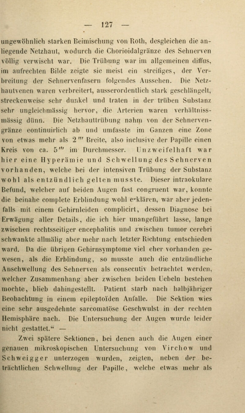 ungewöhnlich starken Beimischung von Roth, desgleichen die an- liegende Netzhaut, wodurch die Chorioidalgränze des Sehnerven völlig verwischt war. Die Trübung war im allgemeinen diffus, im aufrechten Bilde zeigte sie meist ein streifiges, der Ver- breitung der Sehnervenfasern folgendes Aussehen. Die Netz- hautvenen waren verbreitert, ausserordentlich stark geschlängelt, streckenweise sehr dunkel und traten in der trüben Substanz sehr ungleich massig hervor, die Arterien waren verhältniss- mässig dünn. Die Netzhauttrübung nahm von der Sehnerven- gränze eontinuirlich ab und umfasste im Ganzen eine Zone von etwas mehr als 2 ' Breite, also inclusive der Papille einen Kreis von ca. 5' im Durchmesser. Unzweifelhaft war hier eine Hyperämie und Seh wellung des Sehnerven vorhanden, welche bei der intensiven Trübung der Substanz wohl als entzündlich gelten musste. Dieser intraokulare Befund, welcher auf beiden Augen fast congruent war, konnte die beinahe complete Erblindung wohl erklären, war aber jeden- falls mit einem Gehirnleiden complicirt, dessen Diagnose bei Erwägung aller Details, die ich hier unangeführt lasse, lange zwischen rechtsseitiger encephalitis und zwischen tumor cerebri schwankte allmälig aber mehr nach letzter Richtung entschieden ward. Da die übrigen Gehirnsymptome viel eher vorhanden ge- wesen, als die Erblindung, so musste auch die entzündliche Anschwellung des Sehnerven als consecutiv betrachtet werden, welcher Zusammenhang aber zwischen beiden Uebeln bestehen mochte, blieb dahingestellt. Patient starb nach halbjähriger Beobachtung in einem epileptoiden Anfalle. Die Sektion wies eine sehr ausgedehnte sarcomatöse Geschwulst in der rechten Hemisphäre nach. Die Untersuchung der Augen wurde leider nicht gestattet. — Zwei spätere Sektionen, bei denen auch die Augen einer genauen mikroskopischen Untersuchung von Yirchow und Schweigger unterzogen wurden, zeigten, neben der be- trächtlichen Schwellung der Papille, welche etwas mehr als
