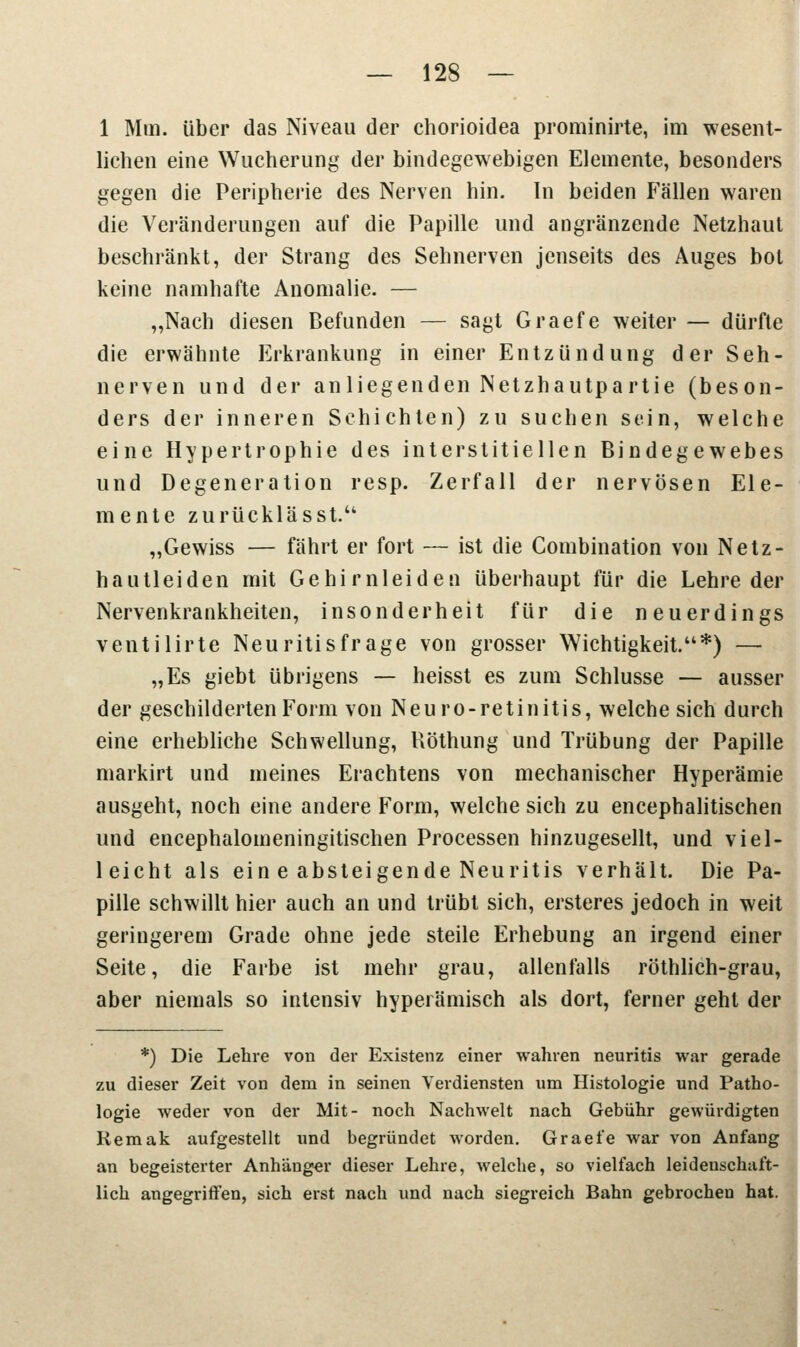 1 Mm. über das Niveau der chorioidea prominirte, im wesent- lichen eine Wucherung der bindegewebigen Elemente, besonders gegen die Peripherie des Nerven hin. In beiden Fallen waren die Veränderungen auf die Papille und angranzende Netzhaut beschränkt, der Strang des Sehnerven jenseits des Auges bot keine namhafte Anomalie. — „Nach diesen Befunden — sagt Graefe weiter — dürfte die erwähnte Erkrankung in einer Entzündung der Seh- nerven und der an liegenden Netzhautpartie (beson- ders der inneren Schichten) zu suchen sein, welche eine Hypertrophie des interstitiellen Bindegewebes und Degeneration resp. Zerfall der nervösen Ele- mente zurücklässt. „Gewiss — fährt er fort — ist die Combination von Netz- hautleiden mit Gehirnleiden überhaupt für die Lehre der Nervenkrankheiten, insonderheit für die neuerdings ventilirte Neuritis frage von grosser Wichtigkeit.*) — „Es giebt übrigens — heisst es zum Schlüsse — ausser der geschilderten Form von Neuro-retinitis, welche sich durch eine erhebliche Schwellung, Röthung und Trübung der Papille markirt und meines Erachtens von mechanischer Hyperämie ausgeht, noch eine andere Form, welche sich zu encephalitischen und encephalomeningitischen Processen hinzugesellt, und viel- leicht als ein e absteigende Neuritis verhält. Die Pa- pille schwillt hier auch an und trübt sich, ersteres jedoch in weit geringerem Grade ohne jede steile Erhebung an irgend einer Seite, die Farbe ist mehr grau, allenfalls röthlich-grau, aber niemals so intensiv hyperämisch als dort, ferner geht der *) Die Lehre von der Existenz einer wahren neuritis war gerade zu dieser Zeit von dem in seinen Verdiensten um Histologie und Patho- logie weder von der Mit- noch Nachwelt nach Gebühr gewürdigten Remak aufgestellt und begründet worden. Graefe war von Anfang an begeisterter Anhänger dieser Lehre, welcbe, so vielfach leidenschaft- lich angegriffen, sich erst nach und nach siegreich Bahn gebrochen hat.
