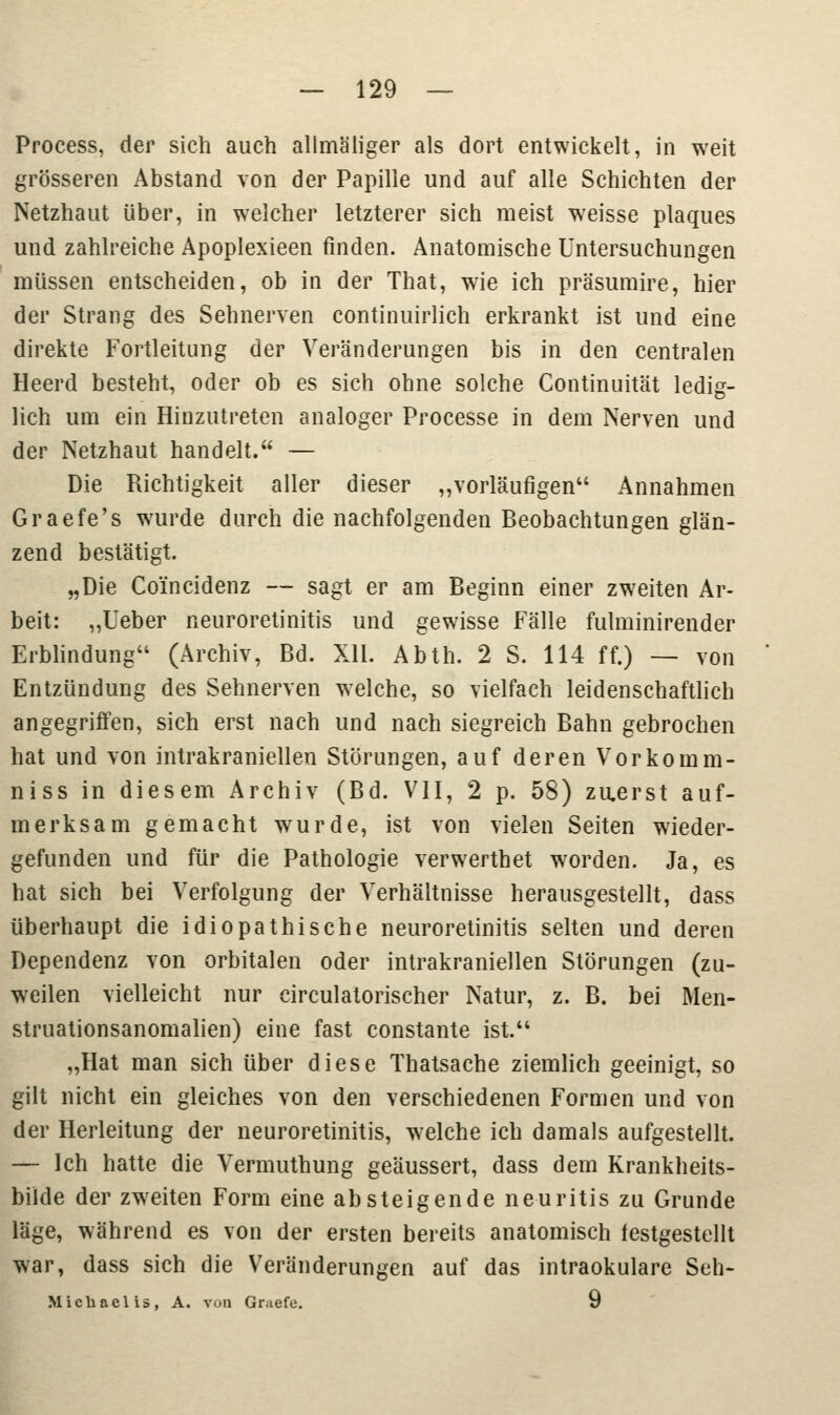 Process, der sich auch allmäliger als dort entwickelt, in weit grösseren Abstand von der Papille und auf alle Schichten der Netzhaut über, in welcher letzterer sich meist weisse plaques und zahlreiche Apoplexieen finden. Anatomische Untersuchungen müssen entscheiden, ob in der That, wie ich präsumire, hier der Strang des Sehnerven continuiiiich erkrankt ist und eine direkte Fortleitung der Veränderungen bis in den centralen Heerd besteht, oder ob es sich ohne solche Continuität ledig- lich um ein Hinzutreten analoger Processe in dem Nerven und der Netzhaut handelt. — Die Richtigkeit aller dieser „vorläufigen Annahmen Graefe's wurde durch die nachfolgenden Beobachtungen glän- zend bestätigt. „Die Coi'ncidenz — sagt er am Beginn einer zweiten Ar- beit: „Ueber neuroretinitis und gewisse Fälle fulminirender Erblindung (Archiv, Bd. XU. Abth. 2 S. 114 ff.) — von Entzündung des Sehnerven welche, so vielfach leidenschaftlich angegriffen, sich erst nach und nach siegreich Bahn gebrochen hat und von intrakraniellen Störungen, auf deren Vorkomm- niss in diesem Archiv (Bd. VII, 2 p. 58) zu.erst auf- merksam gemacht wurde, ist von vielen Seiten wieder- gefunden und für die Pathologie verwerthet worden. Ja, es hat sich bei Verfolgung der Verhältnisse herausgestellt, dass überhaupt die idiopathische neuroretinitis selten und deren Dependenz von orbitalen oder intrakraniellen Störungen (zu- weilen vielleicht nur circulatorischer Natur, z. B. bei Men- struationsanomalien) eine fast constante ist. „Hat man sich über diese Thatsache ziemlich geeinigt, so gilt nicht ein gleiches von den verschiedenen Formen und von der Herleitung der neuroretinitis, welche ich damals aufgestellt. — Ich hatte die Vermuthung geäussert, dass dem Krankheits- bilde der zwreiten Form eine absteigende neuritis zu Grunde läge, während es von der ersten bereits anatomisch festgestellt war, dass sich die Veränderungen auf das intraokulare Seh- Michaclis, A. von Graefe. 9
