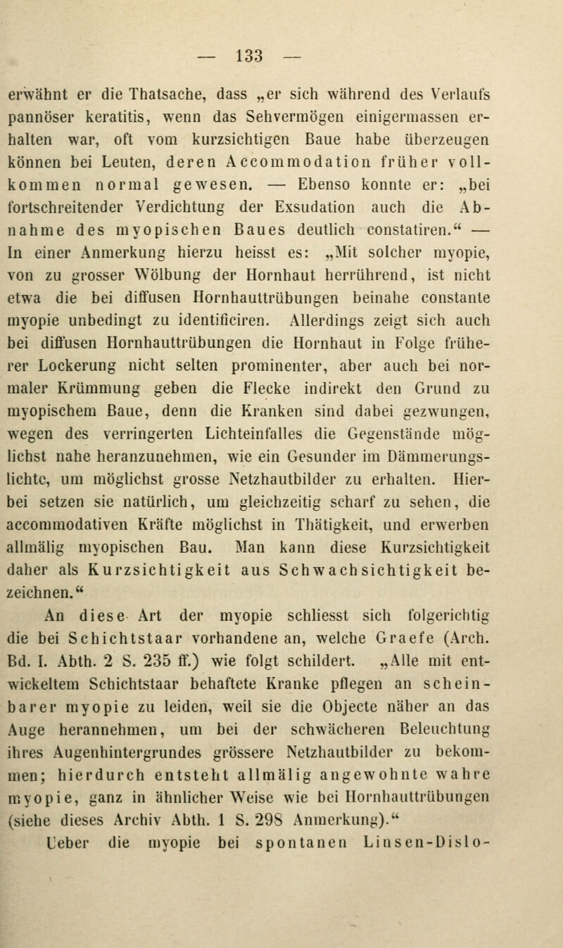 erwähnt er die Thatsache, dass „er sich während des Verlaufs pannöser keratitis, wenn das Sehvermögen einigermassen er- halten war, oft vom kurzsichtigen Baue habe überzeugen können bei Leuten, deren Accommodation früher voll- kommen normal gewesen. — Ebenso konnte er: „bei fortschreitender Verdichtung der Exsudation auch die Ab- nahme des myopischen Baues deutlich constatiren. — In einer Anmerkung hierzu heisst es: „Mit solcher myopie, von zu grosser Wölbung der Hornhaut herrührend, ist nicht etwa die bei diffusen Hornhauttrübungen beinahe constante myopie unbedingt zu identificiren. Allerdings zeigt sich auch bei diffusen Hornhauttrübungen die Hornhaut in Folge frühe- rer Lockerung nicht selten prominenter, aber auch bei nor- maler Krümmung geben die Flecke indirekt den Grund zu myopischem Baue, denn die Kranken sind dabei gezwungen, wegen des verringerten Lichteinfalles die Gegenstände mög- lichst nahe heranzunehmen, wie ein Gesunder im Dämmerungs- lichtc, um möglichst grosse Netzhautbilder zu erhalten. Hier- bei setzen sie natürlich, um gleichzeitig scharf zu sehen, die accommodativen Kräfte möglichst in Thätigkeit, und erwerben allmälig myopischen Bau. Man kann diese Kurzsichtigkeit daher als Kurzsichtigkeit aus Schwachsichtigkeit be- zeichnen. An diese Art der myopie schliesst sich folgerichtig die bei Schichtstaar vorhandene an, welche Graefe (Aren. Bd. I. Abth. 2 S. 235 ff.) wie folgt schildert. „Alle mit ent- wickeltem Schichtstaar behaftete Kranke pflegen an schein- barer myopie zu leiden, weil sie die Objecte näher an das Auge herannehmen, um bei der schwächeren Beleuchtung ihres Augenhintergrundes grössere Netzhautbilder zu bekom- men; hierdurch entsteht allmälig angewohnte wahre myopie, ganz in ähnlicher Weise wie bei Hornhauttrübungen (siehe dieses Archiv Abth. 1 S. 298 Anmerkung). Leber die myopie bei spontanen Linsen-Dislo-