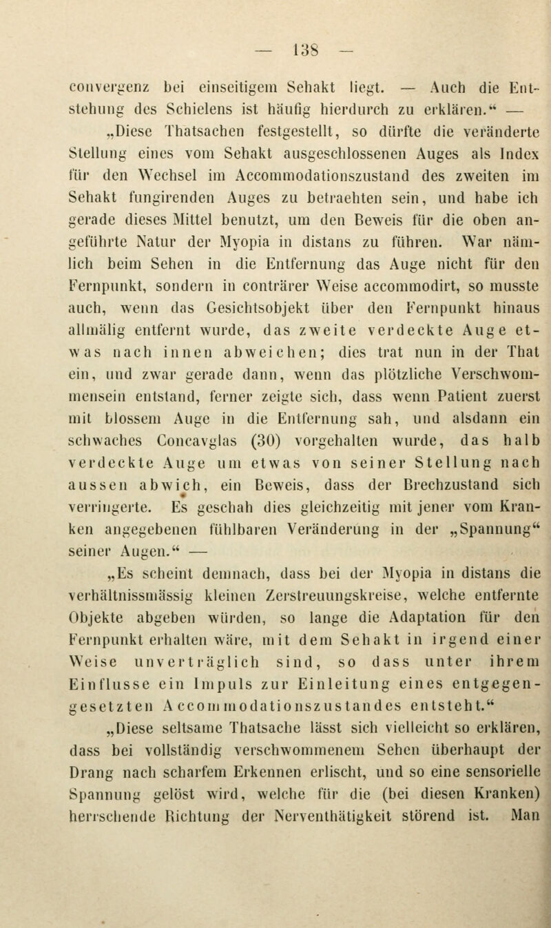 convergenz bei einseitigem Sehakt liegt. — Auch die Ent- stehung des Schielens ist häufig hierdurch zu erklären.'4 — „Diese Thatsachen festgestellt, so dürfte die veränderte Stellung eines vom Sehakt ausgeschlossenen Auges als Index \iw den Wechsel im Accommodationszustand des zweiten im Sehakt fungirenden Auges zu betraehten sein, und habe ich gerade dieses Mittel benutzt, um den Beweis für die oben an- geführte Natur der Myopia in distans zu führen. War näm- lich beim Sehen in die Entfernung das Auge nicht für den Kernpunkt, sondern in conträrer Weise accommodirt, so musste auch, wenn das Gesichtsobjekt über den Fernpunkt hinaus allmälig entfernt wurde, das zweite verdeckte Auge et- was nach innen abweichen; dies trat nun in der That ein, und zwar gerade dann, wenn das plötzliche Verschwom- mensein entstand, ferner zeigte sich, dass wenn Patient zuerst mit blossem Auge in die Entfernung sah, und alsdann ein schwaches Concavglas (30) vorgehalten wurde, das halb verdeckte Auge um etwas von seiner Stellung nach aussen abwich, ein Beweis, dass der Brechzustand sich verringerte. Es geschah dies gleichzeitig mit jener vom Kran- ken angegebenen fühlbaren Veränderung in der „Spannung seiner Augen. — „Es scheint demnach, dass bei der Myopia in distans die verhältnissmässig kleinen Zerstreuungskreise, welche entfernte Objekte abgeben würden, so lange die Adaptation für den Fernpunkt erhalten wäre, mit dem Sehakt in irgend einer Weise unverträglich sind, so dass unter ihrem Einflüsse ein Impuls zur Einleitung eines entgegen- gesetzten A ccom modationszustandes entsteht. „Diese seltsame Thatsache lässt sich vielleicht so erklären, dass bei vollständig verschwommenem Sehen überhaupt der Drang nach scharfem Erkennen erlischt, und so eine sensorielle Spannung gelöst wird, welche für die (bei diesen Kranken) herrschende Richtung der iNerventhätigkeit störend ist. Man