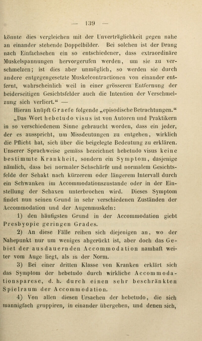 könnte dies vergleichen mit der Unverträglichkeit gegen nahe an einander stehende Doppelbilder. Bei solchen ist der Drang nach Einfachsehen ein so entschiedener, dass extraordinäre Muskelspannungen hervorgerufen werden, um sie zu ver- schmelzen; ist dies aber unmöglich, so werden sie durch andere entgegengesetzte Muskelcontractioncn von einander ent- fernt, wahrscheinlich weil in einer grösseren Entfernung der beiderseitigen Gesichtsfelder auch die Intention der Verschmel- zung sich verliert. — Hieran knüpft Graefe folgende „episodische Betrachtungen. „Das Wort hebetudo visus ist von Autoren und Praktikern in so verschiedenem Sinne gebraucht worden, dass ein jeder, der es ausspricht, um Missdeutungen zu entgehen, wirklich die Pflicht hat, sich über die beigelegte Bedeutung zu erklären. Unserer Sprach weise gemäss bezeichnet hebetudo visus keine bestimmte Krankheit, sondern ein Symptom, dasjenige nämlich, dass bei normaler Sehschärfe und normalem Gesichts- felde der Sehakt nach kürzerem oder längerem Intervall durch ein Schwanken im Accommodationszustande oder in der Ein- stellung der Sehaxen unterbrochen wird. Dieses Symptom findet nun seinen Grund in sehr verschiedenen Zuständen der Accommodation und der Augenmuskeln: 1) den häufigsten Grund in der Accommodation giebt Presbyopie geringen Grades. 2) An diese Fälle reihen sich diejenigen an, wo der Nahepunkt nur um weniges abgerückt ist, aber doch das Ge- biet der ausdauernden Accommodation namhaft wei- ter vom Auge liegt, als in der Norm. 3) Bei einer dritten Klasse von Kranken erklärt sich das Symptom der hebetudo durch wirkliche Accommoda- tionsparese, d. h. durch einen sehr beschränkten Spielraum der Accommodation. 4) Von allen diesen Ursachen der hebetudo, die sich mannigfach gruppiren, in einander übergeben, und denen sich,