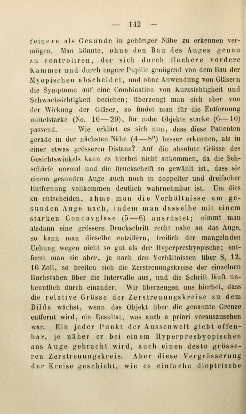 feinere als Gesunde in gehöriger Nähe zu erkennen ver- mögen. Man könnte, ohne den Bau des Auges genau zu controliren, der sich durch flachere vordere Kammer und durch engere Pupille genügend von dem Bau der Myopischen abscheidet, und ohne Anwendung von Gläsern die Symptome auf eine Combination von Kurzsichtigkeit und Schwachsichtigkeit beziehen; überzeugt man sich aber von der Wirkung der Gläser, so findet man für die Entfernung mittelstarke (No. 10 — 20), für nahe Objekte starke (6—10) passend. — Wie erklärt es sich nun, dass diese Patienten gerade in der nächsten Nähe (4 — 8) besser erkennen, als in einer etwas grösseren Distanz? Auf die absolute Grösse des Gesichtswinkels kann es hierbei nicht ankommen, da die Seh- schärfe normal und die Druckschrift so gewählt ist, dass sie einem gesunden Auge auch noch in doppelter und dreifacher Entfernung vollkommen deutlich wahrnehmbar ist. Um dies zu entscheiden, ahme man die Verhältnisse am ge- sunden Auge nach, indem man dasselbe mit einem starken Concavglase (5 — 6) ausrüstet; nimmt man alsdann eine grössere Druckschrilt recht nahe an das Auge, so kann man dieselbe entziffern, freilich der mangelnden Uebung wegen nicht so gut als der Hyperpresbyopische; ent- fernt man sie aber, je nach den Verhältnissen über 8, 12, 16 Zoll, so breiten sich die Zerstreuungskreise der einzelnen Buchstaben über die Intervalle aus, und die Schrift läuft un- kenntlich durch einander. Wir überzeugen uns hierbei, dass die relative Grösse der Zerstreuungskreise zu dem Bilde wächst, wenn das Objekt über die genannte Grenze entfernt wird, ein Resultat, was auch a priori vorauszusehen war. Ein jeder Punkt der Aussenwelt giebt offen- bar, je näher er bei einem Hyperpresbyopischen ans Auge gebracht wird, auch einen desto grösse- ren Zerstreuungskreis. Aber diese Vergrösserung der Kreise geschieht, wie es einfache dioptrische