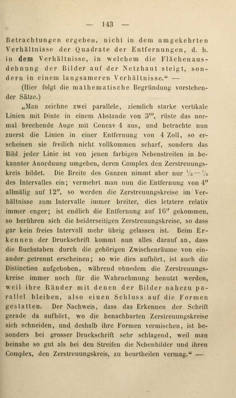 Betrachtungen ergeben, nicht in dem umgekehrten Verhältnisse der Quadrate der Entfernungen, d, h. in dem Verhältnisse, in welchem die Flächenaus- dehnung der Bilder auf der Netzhaut steigt, son- dern in einem langsameren Verhältnisse. — (Hier folgt die mathematische Begründung vorstehen- der Sätze.) „Man zeichne zwei parallele, ziemlich starke vertikale Linien mit Dinte in einem Abstände von 3', rüste das nor- mal brechende Auge mit Concav 4 aus, und betrachte nun zuerst die Linien in einer Entfernung von 4 Zoll, so er- scheinen sie freilich nicht vollkommen scharf, sondern das Bild jeder Linie ist von jenen farbigen Nebenstreiten in be- kannter Anordnung umgeben, deren Complex den Zerstreuungs- kreis bildet. Die Breite des Ganzen nimmt aber nur V»— Va des Intervalles ein; vermehrt man nun die Entfernung von 4 allmälig auf 12, so werden die Zerstreuungskreise im Ver- hältnisse zum Intervalle immer breiter, dies letztere relativ immer enger; ist endlich die Entfernung auf 16 gekommen, so berühren sich die beiderseitigen Zerstreuungskreise, so dass gar kein freies Intervall mehr übrig gelassen ist. Beim Er- kennen der Druckschrift kommt nun alles darauf an, dass die Buchstaben durch die gehörigen Zwischenräume von ein- ander getrennt erscheinen; so wie dies aufhört, ist auch die Distinction aufgehoben, während ohnedem die Zerstreuungs- kreise immer noch für die Wahrnehmung benutzt werden, weil ihre Ränder mit denen der Bilder nahezu pa- rallel bleiben, also einen Schluss auf die Formen gestatten. Der Nachweis, dass das Erkennen der Schrift gerade da aufhört, wo die benachbarten Zerstreuungskreise sich schneiden, und deshalb ihre Formen vermischen, ist be- sonders bei grosser Druckschrift sehr schlagend, weil man beinahe so gut als bei den Streifen die Nebenbilder und ihren Complex, den Zerstreuungskreis, zu beurtheilen vermag. —