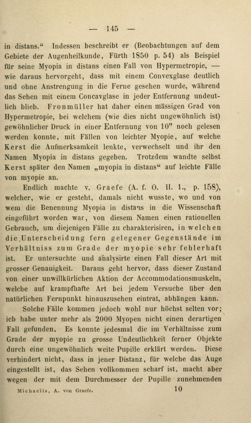 in distans. Indessen beschreibt er (Beobachtungen auf dem Gebiete der Augenheilkunde, Fürth 1850 p. 54) als Beispiel für seine Myopia in distans einen Fall von Hypermetropie, — wie daraus hervorgeht, dass mit einem Convexglase deutlich und ohne Anstrengung in die Ferne gesehen wurde, während das Sehen mit einem Concavglase in jeder Entfernung undeut- lich blieb. Fronmüller hat daher einen massigen Grad von Hypermetropie, bei welchem (wie dies nicht ungewöhnlich ist) gewöhnlicher Druck in einer Entfernung von 10 noch gelesen werden konnte, mit Fällen von leichter Myopie, auf welche Kerst die Aufmerksamkeit lenkte, verwechselt und ihr den Namen Myopia in distans gegeben. Trotzdem wandte selbst Kerst später den Namen „myopia in distans auf leichte Fälle von myopie an. Endlich machte v. Graefe (A. f. 0. II. 1., p. 158), welcher, wie er gesteht, damals nicht wusste, wo und von wem die Benennung Myopia in distans in die Wissenschaft eingeführt worden war, von diesem Namen einen rationellen Gebrauch, um diejenigen Fälle zu charakterisiren, in welchen die Unterscheidung fern gelegener Gegenstände im Vcrhältniss zum Grade der myopie sehr fehlerhaft ist. Er untersuchte und ahalysirte einen Fall dieser Art mit grosser Genauigkeit. Daraus geht hervor, dass dieser Zustand von einer unwillkürlichen Aktion der Accommodationsmuskeln, welche auf krampfhafte Art bei jedem Versuche über den natürlichen Fernpunkt hinauszusehen eintrat, abhängen kann. Solche Fälle kommen jedoch wohl nur höchst selten vor; icb habe unter mehr als 2000 Myopen nicht einen derartigen Fall gefunden. Es konnte jedesmal die im Verhältnisse zum Grade der myopie zu grosse Undeutlichkeit ferner Objekte durch eine ungewöhnlich weite Pupille erklärt werden. Diese verhindert nicht, dass in jener Distanz, für welche das Auge eingestellt ist, das Sehen vollkommen scharf ist, macht aber wegen der mit dem Durchmesser der Pupille zunehmenden Michaelis, A. vou Graefe. lv