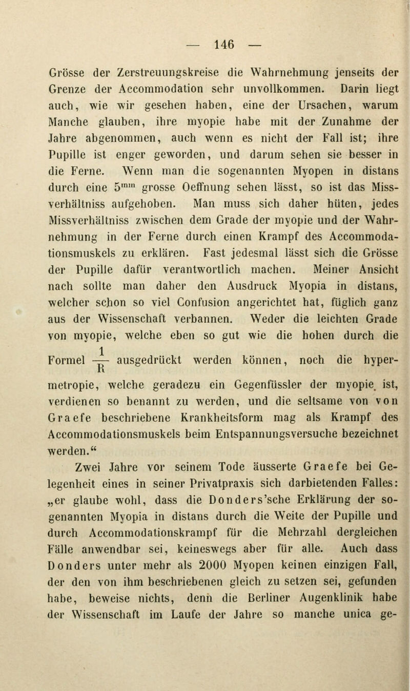 Grösse der Zerstreuungskreise die Wahrnehmung jenseits der Grenze der Accommodation sehr unvollkommen. Darin liegt auch, wie wir gesehen haben, eine der Ursachen, warum Manche glauben, ihre myopie habe mit der Zunahme der Jahre abgenommen, auch wenn es nicht der Fall ist; ihre Pupille ist enger geworden, und darum sehen sie besser in die Ferne. Wenn man die sogenannten Myopen in distans durch eine 5,n,n grosse Oeffnung sehen lässt, so ist das Miss- verhältniss aufgehoben. Man muss sich daher hüten, jedes Missverhältniss zwischen dem Grade der myopie und der Wahr- nehmung in der Ferne durch einen Krampf des Accommoda- tionsmuskels zu erklären. Fast jedesmal lässt sich die Grösse der Pupille dafür verantwortlich machen. Meiner Ansicht nach sollte man daher den Ausdruck Myopia in distans, welcher schon so viel Confusion angerichtet hat, füglich ganz aus der Wissenschaft verbannen. Weder die leichten Grade von myopie, welche eben so gut wie die hohen durch die 1 Formel — ausgedrückt werden können, noch die hyper- n metropie, welche geradezu ein Gegenfüssler der myopie ist, verdienen so benannt zu werden, und die seltsame von von Graefe beschriebene Krankheitsform mag als Krampf des Accommodationsmuskels beim Entspannungsversuche bezeichnet werden. Zwei Jahre vor seinem Tode äusserte Graefe bei Ge- legenheit eines in seiner Privatpraxis sich darbietenden Falles: „er glaube wohl, dass die Donders'sche Erklärung der so- genannten Myopia in distans durch die Weite der Pupille und durch Accommodationskrampf für die Mehrzahl dergleichen Fälle anwendbar sei, keineswegs aber für alle. Auch dass Donders unter mehr als 2000 Myopen keinen einzigen Fall, der den von ihm beschriebenen gleich zu setzen sei, gefunden habe, beweise nichts, denn die Berliner Augenklinik habe der Wissenschaft im Laufe der Jahre so manche unica ge-