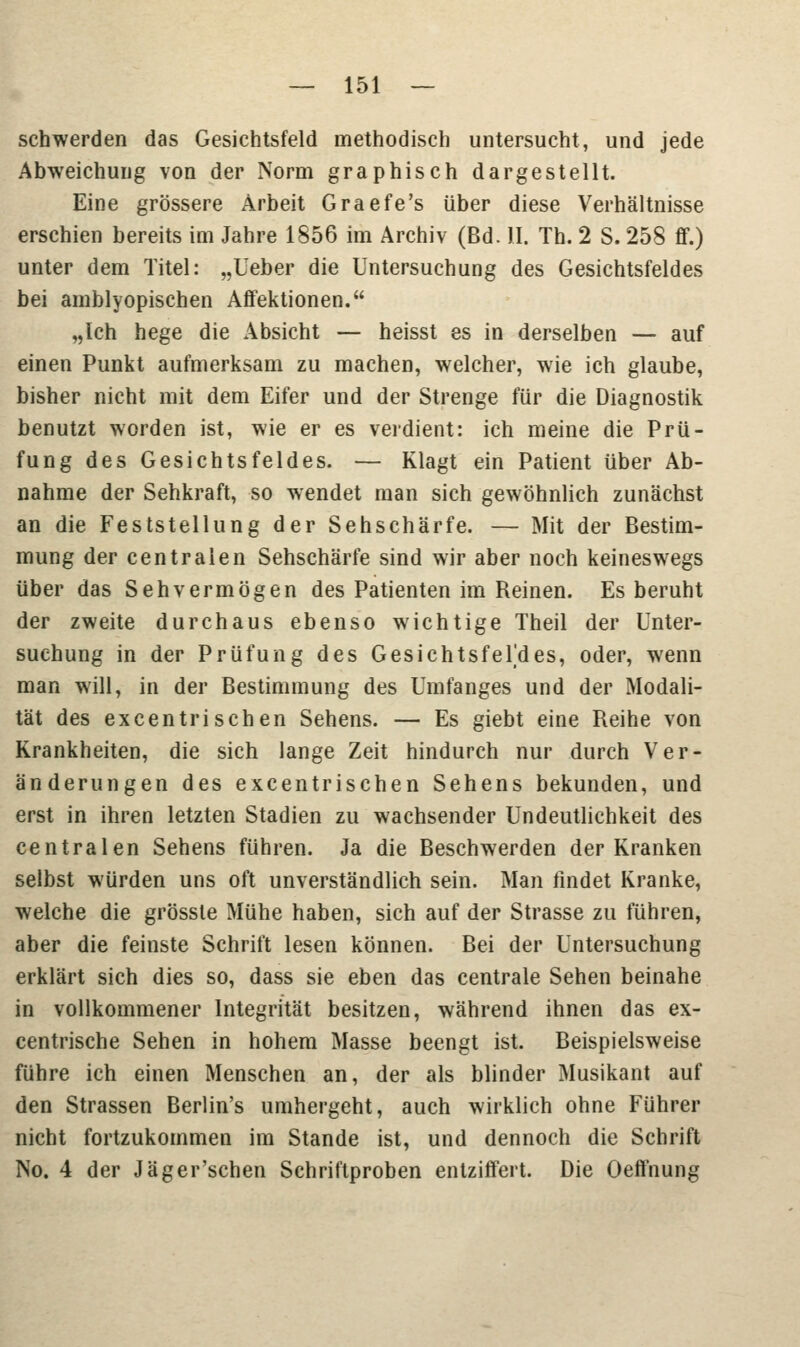 schwerden das Gesichtsfeld methodisch untersucht, und jede Abweichung von der Norm graphisch dargestellt. Eine grössere Arbeit Graefe's über diese Verhältnisse erschien bereits im Jahre 1856 im Archiv (Bd. II. Th. 2 S. 258 ff.) unter dem Titel: „lieber die Untersuchung des Gesichtsfeldes bei amblyopischen Affektionen. „Ich hege die Absicht — heisst es in derselben — auf einen Punkt aufmerksam zu machen, welcher, wie ich glaube, bisher nicht mit dem Eifer und der Strenge für die Diagnostik benutzt worden ist, wie er es verdient: ich meine die Prü- fung des Gesichtsfeldes. — Klagt ein Patient über Ab- nahme der Sehkraft, so wendet man sich gewöhnlich zunächst an die Feststellung der Sehschärfe. — Mit der Bestim- mung der centralen Sehschärfe sind wir aber noch keineswegs über das Sehvermögen des Patienten im Reinen. Es beruht der zweite durchaus ebenso wichtige Theil der Unter- suchung in der Prüfung des Gesichtsfeldes, oder, wenn man will, in der Bestimmung des Umfanges und der Modali- tät des excentrischen Sehens. — Es giebt eine Reihe von Krankheiten, die sich lange Zeit hindurch nur durch Ver- änderungen des excentrischen Sehens bekunden, und erst in ihren letzten Stadien zu wachsender Undeutlichkeit des centralen Sehens führen. Ja die Beschwerden der Kranken selbst würden uns oft unverständlich sein. Man findet Kranke, welche die grösste Mühe haben, sich auf der Strasse zu führen, aber die feinste Schrift lesen können. Bei der Untersuchung erklärt sich dies so, dass sie eben das centrale Sehen beinahe in vollkommener Integrität besitzen, während ihnen das ex- centrische Sehen in hohem Masse beengt ist. Beispielsweise führe ich einen Menschen an, der als blinder Musikant auf den Strassen Berlin's umhergeht, auch wirklich ohne Führer nicht fortzukommen im Stande ist, und dennoch die Schrift No. 4 der Jäger'schen Schriftproben entziffert. Die Oeffnung