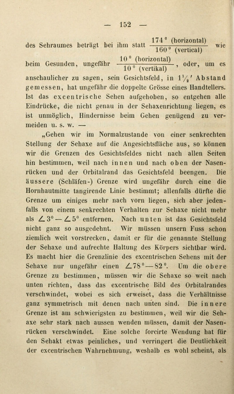 t „ , L „ ■ ' . . ., 174° (horizontal) des Sehraumes betragt bei ihm statt An^a f :——- wie 160° (vertical) . . 10° (horizontal) beim Gesunden, ungefähr —, . n , ., ,N ■, oder, um es 10° (vertikal) ' ' anschaulicher zu sagen, sein Gesichtsfeld, in V/%' Abstand gemessen, hat ungefähr die doppelte Grösse eines Handtellers. Ist das excentrische Sehen aufgehoben, so entgehen alle Eindrücke, die nicht genau in der Sehaxenrichtung liegen, es ist unmöglich, Hindernisse beim Gehen genügend zu ver- meiden u. s. w. — „Gehen wir im Normalzustande von einer senkrechten Stellung der Sehaxe auf die Angesichtsfläche aus, so können wir die Grenzen des Gesichtsfeldes nicht nach allen Seiten hin bestimmen, weil nach innen und nach oben der Nasen- rücken und der Orbitalrand das Gesichtsfeld beengen. Die äussere (Schläfen-) Grenze wird ungefähr durch eine die Hornhautmitte tangirende Linie bestimmt; allenfalls dürfte die Grenze um einiges mehr nach vorn liegen, sich aber jeden- falls von einem senkrechten Verhalten zur Sehaxe nicht mehr als Z.30 — Z.50 entfernen. Nach unten ist das Gesichtsfeld nicht ganz so ausgedehnt. Wir müssen unsern Fuss schon ziemlich weit vorstrecken, damit er für die genannte Stellung der Sehaxe und aufrechte Haltung des Körpers sichtbar wird. Es macht hier die Grenzlinie des excentrischen Sehens mit der Sehaxe nur ungefähr einen Z.780 — 82°. Um die obere Grenze zu bestimmen, müssen wir die Sehaxe so weit nach unten richten, dass das excentrische Bild des Orbitalrandes verschwindet, wobei es sich erweiset, dass die Verhältnisse ganz symmetrisch mit denen nach unten sind. Die innere Grenze ist am schwierigsten zu bestimmen, weil wir die Seh- axe sehr stark nach aussen wenden müssen, damit der Nasen- rücken verschwindet. Eine solche forcirte Wendung hat für den Sehakt etwas peinliches, und verringert die Deutlichkeit der excentrischen Wahrnehmung, weshalb es wohl scheint, als