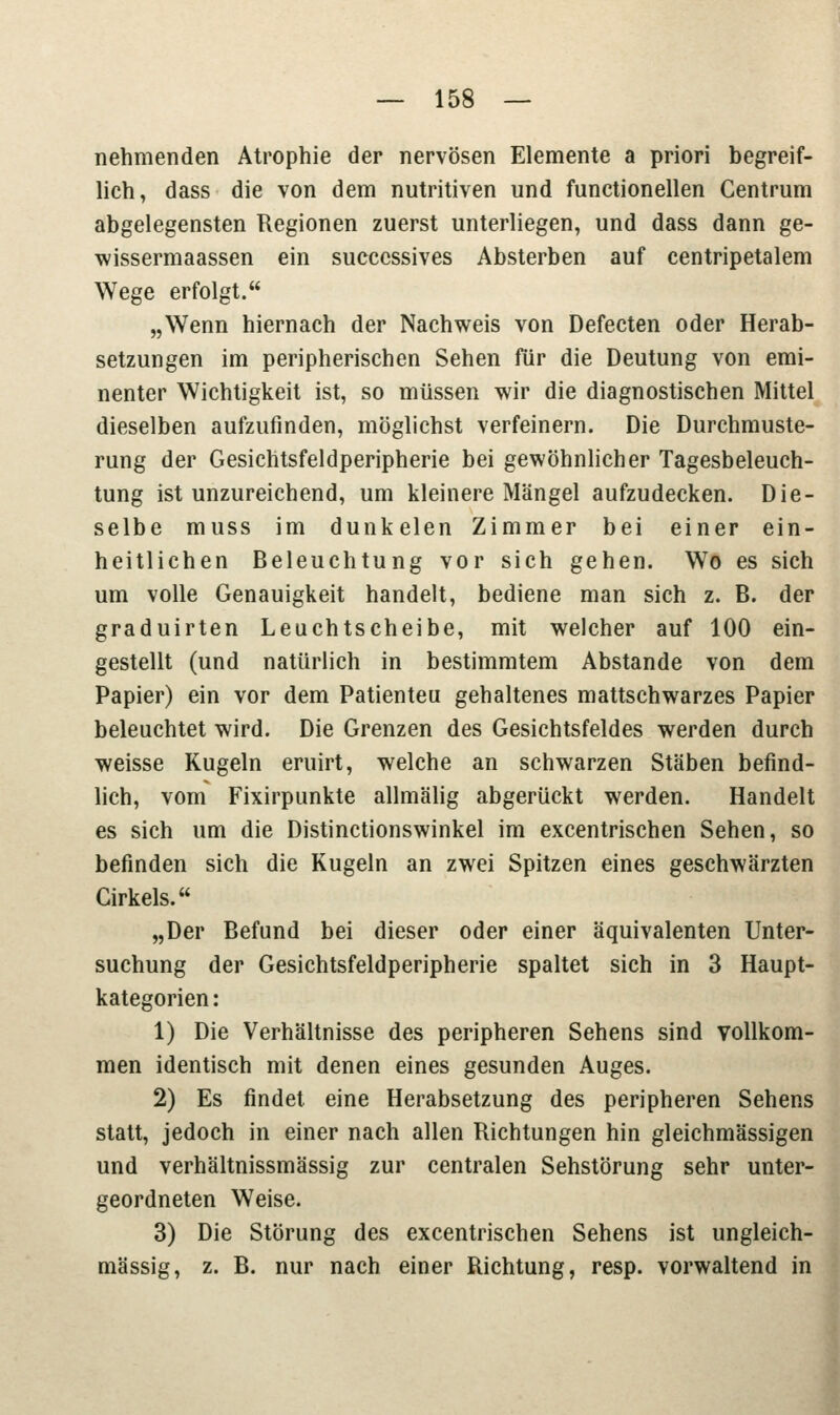 nehmenden Atrophie der nervösen Elemente a priori begreif- lich, dass die von dem nutritiven und functionellen Centrum abgelegensten Regionen zuerst unterliegen, und dass dann ge- wissermaassen ein succcssives Absterben auf centripetalem Wege erfolgt. „Wenn hiernach der Nachweis von Defecten oder Herab- setzungen im peripherischen Sehen für die Deutung von emi- nenter Wichtigkeit ist, so müssen wir die diagnostischen Mittel dieselben aufzufinden, möglichst verfeinern. Die Durchmuste- rung der Gesichtsfeldperipherie bei gewöhnlicher Tagesbeleuch- tung ist unzureichend, um kleinere Mängel aufzudecken. Die- selbe muss im dunkelen Zimmer bei einer ein- heitlichen Beleuchtung vor sich gehen. Wo es sich um volle Genauigkeit handelt, bediene man sich z. B. der graduirten Leuchtscheibe, mit welcher auf 100 ein- gestellt (und natürlich in bestimmtem Abstände von dem Papier) ein vor dem Patienteu gehaltenes mattschwarzes Papier beleuchtet wird. Die Grenzen des Gesichtsfeldes werden durch weisse Kugeln eruirt, welche an schwarzen Stäben befind- lich, vom Fixirpunkte allmälig abgerückt werden. Handelt es sich um die Distinctionswinkel im excentrischen Sehen, so befinden sich die Kugeln an zwei Spitzen eines geschwärzten Cirkels. „Der Befund bei dieser oder einer äquivalenten Unter- suchung der Gesichtsfeldperipherie spaltet sich in 3 Haupt- kategorien: 1) Die Verhältnisse des peripheren Sehens sind vollkom- men identisch mit denen eines gesunden Auges. 2) Es findet, eine Herabsetzung des peripheren Sehens statt, jedoch in einer nach allen Richtungen hin gleichmässigen und verhältnissmässig zur centralen Sehstörung sehr unter- geordneten Weise. 3) Die Störung des excentrischen Sehens ist ungleich- massig, z. B. nur nach einer Richtung, resp. vorwaltend in