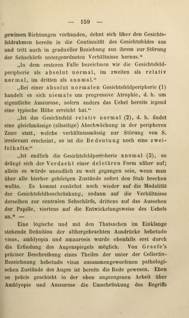 gewissen Richtungen vorhanden, dehnt sich über den Gesichts- feldrahmen bereits in die Continuität des Gesichtsfeldes aus und tritt auch in gradueller Beziehung aus ihrem zur Störung der Sehschärfe untergeordneten Verhältnisse heraus. „In dem ersteren Falle bezeichnen wir die Gesichtsfeld- peripherie als absolut normal, im zweiten als relativ normal, im dritten als anomal. „Bei einer absolut normalen Gesichtsfeldperipherie (1) handelt es sich niemals um progressive Atrophie, d. h. um eigentliche Amaurose, sofern anders das Uebel bereits irgend eine typische Höhe erreicht hat. „Ist das Gesichtsfeld relativ normal (2), d. h. findet eine gleichmässige (allseitige) Abschwächung in der peripheren Zone statt, welche verhältnissmässig zur Störung von S. irrelevant erscheint, so ist die Bedeutung noch eine zwei- felhafte. „Ist endlich die Gesichtsfeldperinherie anomal (3), so drängt sich der Verdacht einer deletären Form näher auf; allein es würde unendlich zu weit gegangen sein, wenn man über alle hierher gehörigen Zustände sofort den Stab brechen wollte. Es kommt zunächst noch wieder auf die Modalität der Gesichtsfeldbeschränkung, sodann auf die Verhältnisse derselben zur centralen Sehschärfe, drittens auf das Aussehen der Papille, viertens auf die Entwickelungsweise des Uebels an. — Eine logische und mit den Thatsachen im Einklänge stehende Definition der althergebrachten Ausdrücke hebetudo visus, amblyopia und amaurosis wurde ebenfalls erst durch die Erfindung des Augenspiegels möglich. Von Graefe's präciser Beschreibung eines Theiles der unter der Collectiv- Bezeichnung hebetudo visus zusammengeworfenen pathologi- schen Zustände des Auges ist bereits die Rede gewesen. Eben so präcis geschieht in der oben angezogenen Arbeit über Amblyopie und Amaurose die Umschränkung des Begriffs