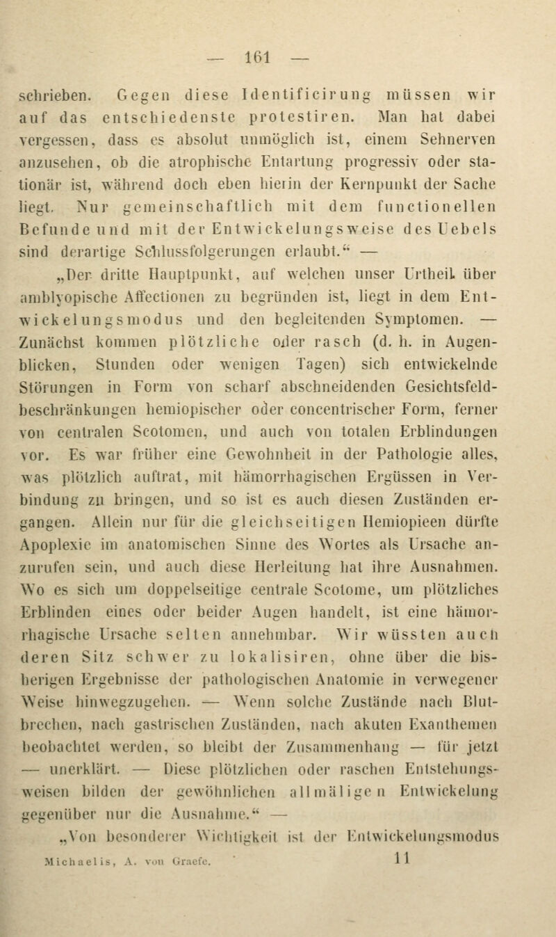 schrieben. Gegen diese Identificir ung müssen wir auf das entschiedenste protestiren. Man hat dabei vergessen, dass es absolut unmöglich ist, einem Sehnerven anzusehen, ob die atrophische Entartung progressiv oder sta- tionär ist, während doch eben hierin der Kernpunkt der Sache liegt. Nur gemeinschaftlich mit dem Function eilen Befunde und mit der Entwickelungsweise desUebels sind derartige Schlussfolgerungen erlaubt. — „Der dritte Hauptpunkt, auf welchen unser UrtheiL über amblyopische Aftectionen zu begründen ist, liegt in dem Ent- wickeln gs modus und den begleitenden Symptomen. — Zunächst kommen plötzliche oxler rasch (d.h. in Augen- blicken, Stunden oder wenigen Tagen) sich entwickelnde Störungen in Form von scharf abschneidenden Gesichtsfeld- beschränkungen hemiopischer oder concentrischer Form, ferner von centralen Scotomen, und auch von totalen Erblindungen vor. Es war früher eine Gewohnheit in der Pathologie alles, was plötzlich auftrat, mit hämorrhagischen Ergüssen in Ver- bindung zu bringen, und so ist es auch diesen Zuständen er- gangen. Allein nur für die gleichseitigen Hemiopieen dürfte Apoplexie im anatomischen Sinne des Wortes als Ursache an- zurufen sein, und auch diese Herleitung hat ihre Ausnahmen. Wo es sich um doppelseitige centrale Scolome, um plötzliches Erblinden eines oder beider Augen handelt, ist eine hämor- rhagische Ursache selten annehmbar. Wir wüssten auch deren Sitz schwer zu lokalisiren, ohne über die bis- herigen Ergebnisse der pathologischen Anatomie in verwegener Weise hinwegzugehen. — Wenn solche Zustände nach Blut- brechen, nach gastrischen Zuständen, nach akuten Exanthemen beobachtet werden, so bleibt der Zusammenhang — für jetzt — unerklärt. — Diese plötzlichen oder raschen Entstehungs- weisen bilden der gewöhnlichen all mal igt- n Entwicklung gegenüber nur die Ausnahme. — „Von besonderer Wichtigkeit ist der Enlwickeliingsniodus Michaelis, A. von Graefe. I I