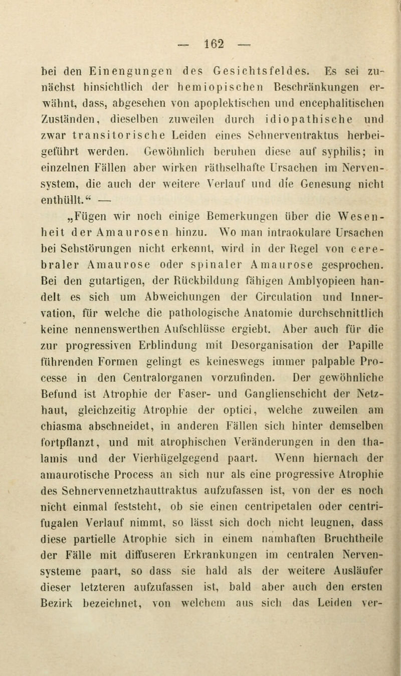 bei den Einengungen des Gesichtsfeldes. Es sei zu- nächst hinsichtlich der hemiopischen Beschränkungen er- wähnt, dass, abgesehen von apoplektischen und encephalitischen Zuständen, dieselben zuweilen durch idiopathische und zwar transitorische Leiden eines Schnerventraktus herbei- geführt werden. Gewöhnlich beruhen diese auf Syphilis; in einzelnen Fällen aber wirken räthselhafte Ursachen im Nerven- system, die auch der weitere Verlauf und die Genesung nicht enthüllt. — „Fügen wir noch einige Bemerkungen über die Wesen- heit der Amaurosen hinzu. Wo man intraokulare Ursachen bei Sehstörungen nicht erkennt, wird in der Regel von cere- braler Amaurose oder spinaler Amaurose gesprochen. Bei den gutartigen, der Rückbildung fähigen Amblyopieen han- delt es sich um Abweichungen der Girculation und Inner- vation, für welche die pathologische Anatomie durchschnittlich keine nennenswerthen Aufschlüsse ergiebt. Aber auch für die zur progressiven Erblindung mit Desorganisation der Papille führenden Formen gelingt es keineswegs immer palpable Pro- cesse in den Centralorganen vorzufinden. Der gewöhnliche Befund ist Atrophie der Faser- und Ganglienschicht der Netz- haut, gleichzeitig Atrophie der optici, welche zuweilen am chiasma abschneidet, in anderen Fällen sich hinter demselben fortpflanzt, und mit atrophischen Veränderungen in den tha- lamis und der Vierhügelgegend paart. Wenn hiernach der amaurotische Process an sich nur als eine progressive Atrophie des Sehnervennetzhauttraktus aufzufassen ist, von der es noch nicht einmal feststeht, ob sie einen centripetalen oder centri- fugalen Verlauf nimmt, so lässt sich doch nicht leugnen, dass diese partielle Atrophie sich in einem namhaften Bruchtheile der Fälle mit diffuseren Erkrankungen im centralen Nerven- systeme paart, so dass sie bald als der weitere Ausläufer dieser letzteren aufzufassen ist, bald aber auch den ersten Bezirk bezeichnet, von welchem aus sich das Leiden ver-