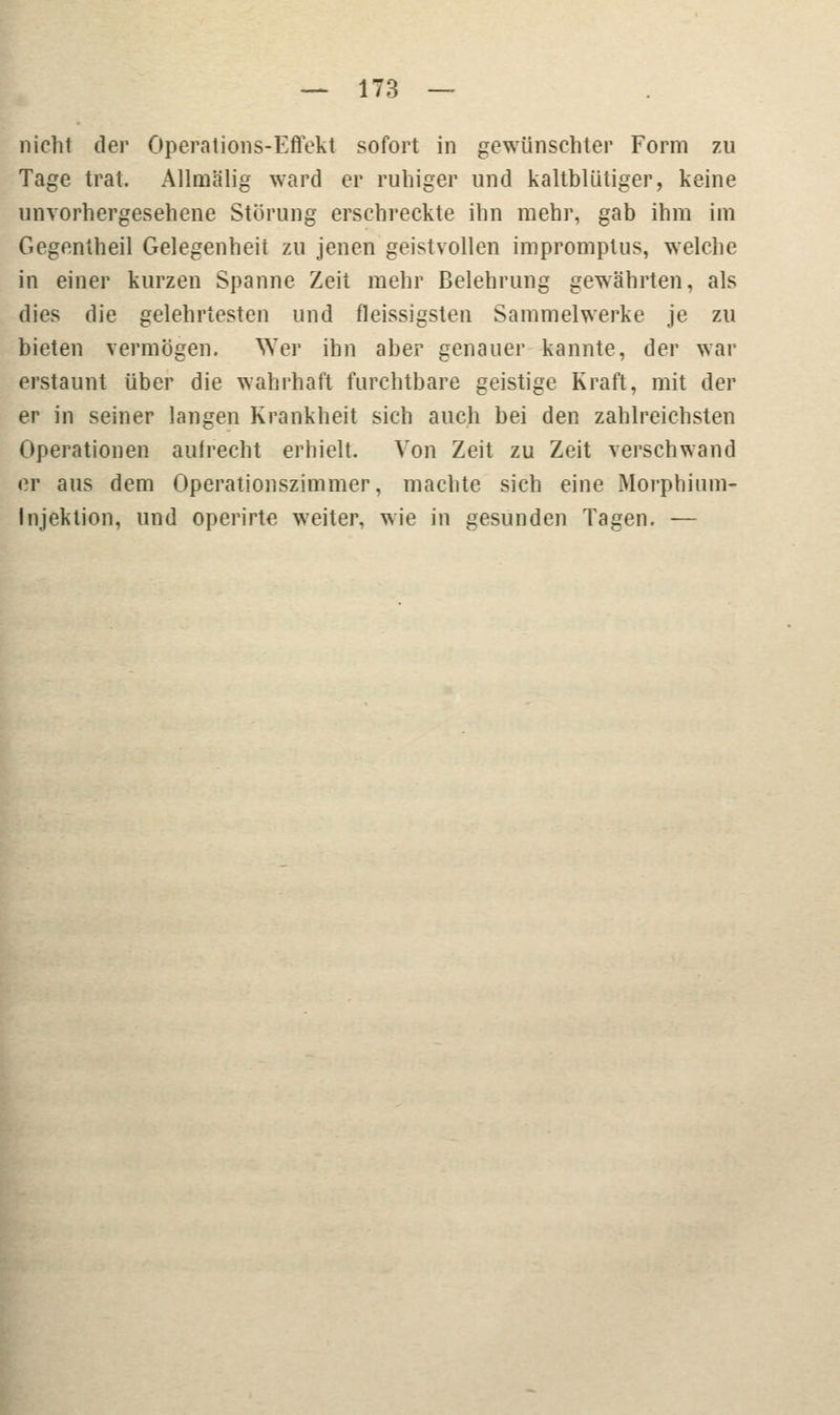 nichl der Operations-Effekt sofort in gewünschter Form zu Tage trat. Allmälig ward er ruhiger und kaltblütiger, keine unvorhergesehene Störung erschreckte ihn mehr, gab ihm im Gegentheil Gelegenheit zu jenen geistvollen impromptus, welche in einer kurzen Spanne Zeit mehr Belehrung gewährten, als dies die gelehrtesten und fleissigsten Sammelwerke je zu bieten vermögen. 'Wer ihn aber genauer kannte, der war erstaunt über die wahrhaft furchtbare geistige Kraft, mit der er in seiner langen Krankheit sich auch bei den zahlreichsten Operationen aufrecht erhielt. Von Zeit zu Zeit verschwand er aus dem Operationszimmer, machte sich eine Morphium- Injektion, und operirte weiter, wie in gesunden Tagen. —