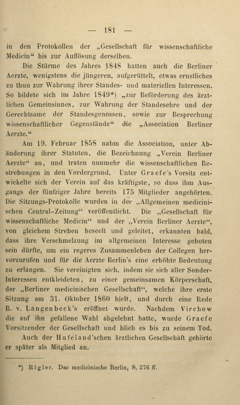 in den Protokollen der „Gesellschaft für wissenschaftliche Mediän bis zur Auflösung derselben. Die Stürme des Jahres 1848 hatten auch die Berliner Aerzte, wenigstens die jüngeren, aufgerüttelt, etwas ernstliches zu thun zur Wahrung ihrer Standes- und materiellen Interessen. So bildete sich im Jahre 1849*) „zur Beförderung des ärzt- lichen Gemeinsinnes, zur Wahrung der Standesehre und der Gerechtsame der Standesgenossen, sowie zur Besprechung wissenschaftlicher Gegenstände die „Association Berliner Aerzte. Arn 19. Februar 1858 nahm die Association, unter Ab- änderung ihrer Statuten, die Bezeichnung „Verein Berliner Aerzte4' an, und traten nunmehr die wissenschaftlichen Be- strebungen in den Vordergrund. Unter Graefe's Vorsitz ent- wickelte sich der Verein auf das kräftigste, so dass ihm Aus- gangs der fünfziger Jahre bereits 175 Mitglieder angehörten. Die Sitzungs-Protokolle wurden in der „Allgemeinen medicini- schen Gentral-Zeitung veröffentlicht. Die „Gesellschaft für wissenschaftliche Medicia und der „Verein Berliner Aerzte, von gleichem Streben beseelt und geleitet, erkannten bald, dass ihre Verschmelzung im allgemeinen Interesse geboten sein dürfte, um ein regeres Zusammenleben der Collegen her- vorzurufen und für die Aerzte Berlin's eine erhöhte Bedeutung zu erlangen. Sie vereinigten sich, indem sie sich aller Sonder- interessen entkleideten, zu einer gemeinsamen Körperschaft, der „Berliner medicinischen Gesellschaft, welche ihre erste Sitzung am 31. Oktober 1860 hielt, und durch eine Rede B. v. Langen b eck's eröffnet wurde. Nachdem Virchow die auf ihn gefallene Wahl abgelehnt hatte, wurde Graefe Vorsitzender der Gesellschaft und blieb es bis zu seinem Tod. Auch der Hufeland'schen ärztlichen Gesellschaft gehörte er später als Mitglied an. *) Rigler. Das medicinische Berlin, S. 376 ff.