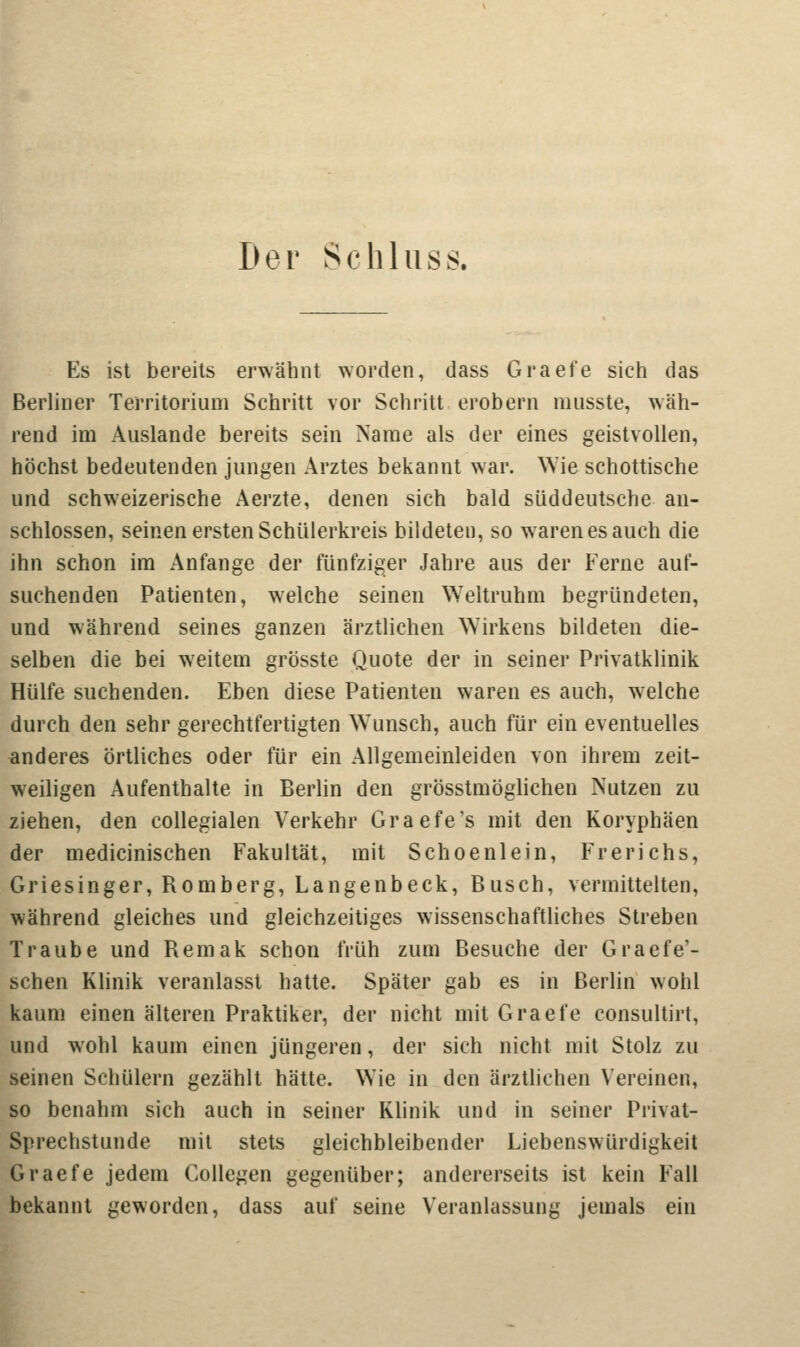 Der Schlus Es ist bereits erwähnt worden, dass Graefe sich das Berliner Territorium Schritt vor Schritt erobern musste, wäh- rend im Auslande bereits sein Name als der eines geistvollen, höchst bedeutenden jungen Arztes bekannt war. Wie schottische und schweizerische Aerzte, denen sich bald süddeutsche an- schlössen, seinen ersten Schülerkreis bildeten, so waren es auch die ihn schon im Anfange der fünfziger Jahre aus der Ferne auf- suchenden Patienten, welche seinen Weltruhm begründeten, und während seines ganzen ärztlichen Wirkens bildeten die- selben die bei weitem grösste Quote der in seiner Privatklinik Hülfe suchenden. Eben diese Patienten waren es auch, welche durch den sehr gerechtfertigten Wunsch, auch für ein eventuelles anderes örtliches oder für ein Allgemeinleiden von ihrem zeit- weiligen Aufenthalte in Berlin den grösstmöglichen Nutzen zu ziehen, den collegialen Verkehr Graefe's mit den Koryphäen der medicinischen Fakultät, mit Schoenlein, Frerichs, Griesinger, Romberg, Langenbeck, Busch, vermittelten, während gleiches und gleichzeitiges wissenschaftliches Streben Traube und Remak schon früh zum Besuche der Graefe'- schen Klinik veranlasst hatte. Später gab es in Berlin wohl kaum einen älteren Praktiker, der nicht mit Graefe consultirt, und wohl kaum einen jüngeren, der sich nicht mit Stolz zu seinen Schülern gezählt hätte. Wie in den ärztlichen Vereinen, so benahm sich auch in seiner Klinik und in seiner Privat- Sprechstunde mit stets gleichbleibender Liebenswürdigkeit Graefe jedem Collegen gegenüber; andererseits ist kein Fall bekannt geworden, dass auf seine Veranlassung jemals ein