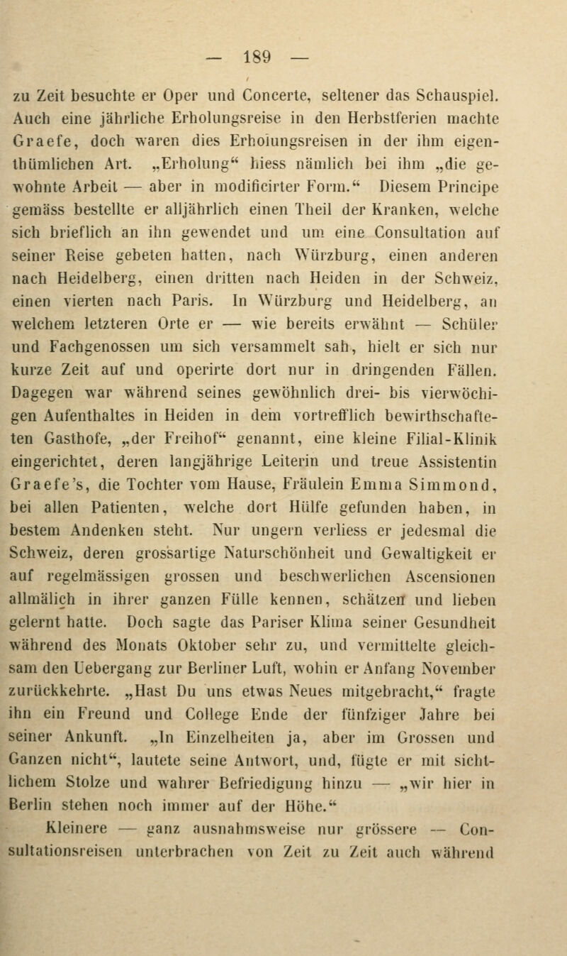 zu Zeit besuchte er Oper und Concerte, seltener das Schauspiel. Auch eine jährliche Erholungsreise in den Herbstferien machte Graefe, doch waren dies Erholungsreisen in der ihm eigen- thümlichen Art. ,.Erholung hiess nämlich bei ihm „die ge- wohnte Arbeit — aber in modificirter Form. Diesem Principe gemäss bestellte er alljährlich einen Theil der Kranken, welche sich brieflich an ihn gewendet und um eine Consultation auf seiner Reise gebeten hatten, nach Würzburg, einen anderen nach Heidelberg, einen dritten nach Heiden in der Schweiz, einen vierten nach Paris. In Wurzburg und Heidelberg, an welchem letzteren Orte er — wie bereits erwähnt — Schüler und Fachgenossen um sich versammelt sah, hielt er sich nur kurze Zeit auf und operirte dort nur in dringenden Fällen. Dagegen war während seines gewöhnlich drei- bis vierwöchi- gen Aufenthaltes in Heiden in dem vortrefflich bewirthschafte- ten Gasthofe, „der Freihof genannt, eine kleine Filial-Klinik eingerichtet, deren langjährige Leiterin und treue Assistentin Graefe's, die Tochter vom Hause, Fräulein Emma Simmond, bei allen Patienten, welche dort Hülfe gefunden haben, in bestem Andenken steht. Nur ungern verliess er jedesmal die Schweiz, deren grossartige Naturschönheit und Gewaltigkeit er auf regelmässigen grossen und beschwerlichen Ascensionen allmälieh in ihrer ganzen Fülle kennen, schätzen und lieben gelernt hatte. Doch sagte das Pariser Klima seiner Gesundheit während des Monats Oktober sehr zu, und vermittelte gleich- sam den Uebergang zur Berliner Luft, wohin er Anfang November zurückkehrte. „Hast Du uns etwas Neues mitgebracht, fragte ihn ein Freund und College Ende der fünfziger Jahre bei seiner Ankunft. „In Einzelheiten ja, aber im Grossen und Ganzen nicht, lautete seine Antwort, und, fügte er mit sicht- lichem Stolze und wahrer Befriedigung hinzu — „wir hier in Berlin stehen noch immer auf der Höhe. Kleinere — ganz ausnahmsweise nur grössere — Con- sultationsreisen unterbrachen von Zeit zu Zeit auch während