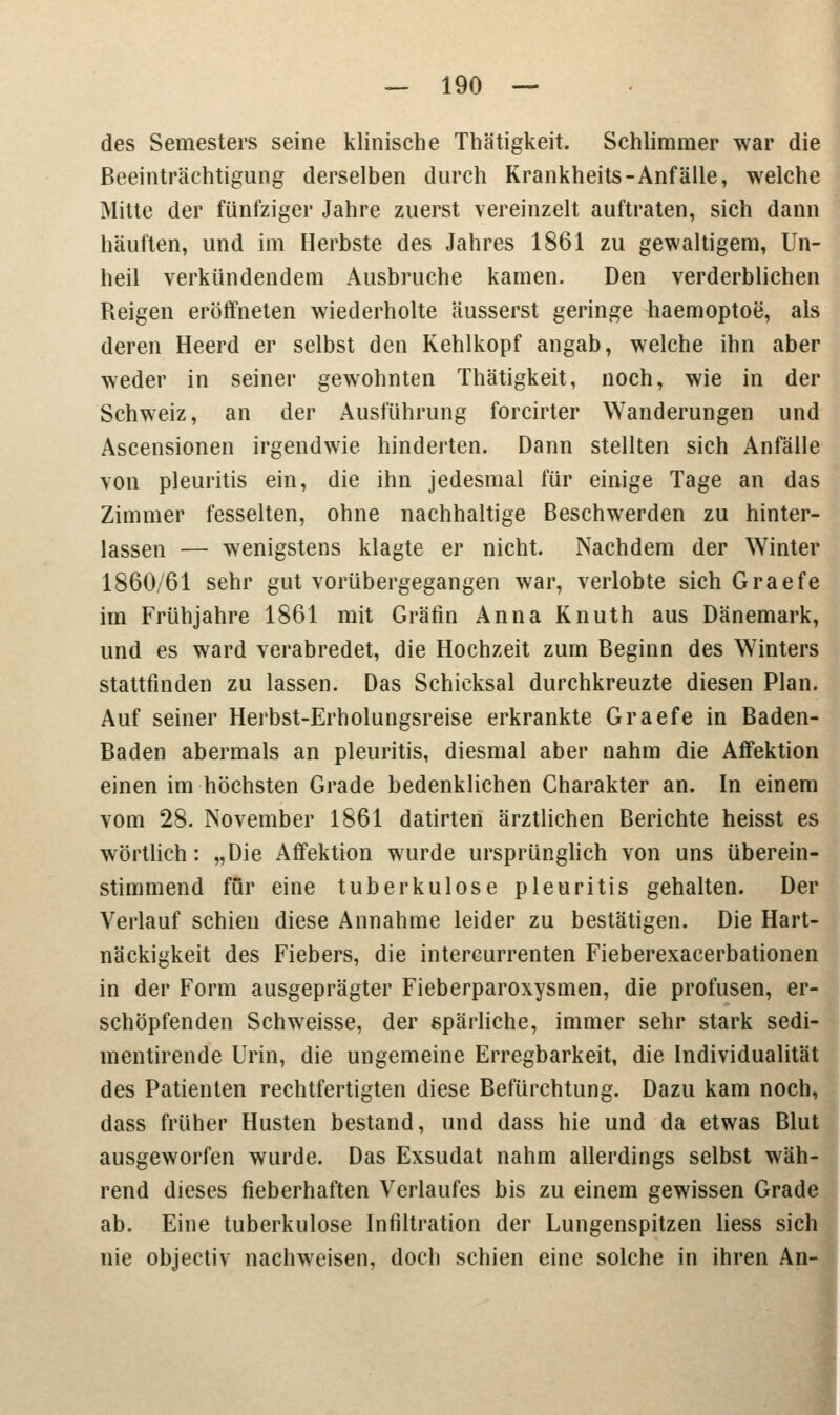 des Semesters seine klinische Thätigkeit. Schlimmer war die Beeinträchtigung derselben durch Krankheits-Anfälle, welche Mitte der fünfziger Jahre zuerst vereinzelt auftraten, sich dann häuften, und im Herbste des Jahres 1861 zu gewaltigem, Un- heil verkündendem Ausbruche kamen. Den verderblichen Reigen eröffneten wiederholte äusserst geringe haemoptoe, als deren Heerd er selbst den Kehlkopf angab, welche ihn aber weder in seiner gewohnten Thätigkeit, noch, wie in der Schweiz, an der Ausführung forcirter Wanderungen und Ascensionen irgendwie hinderten. Dann stellten sich Anfälle von pleuritis ein, die ihn jedesmal für einige Tage an das Zimmer fesselten, ohne nachhaltige Beschwerden zu hinter- lassen — wenigstens klagte er nicht. Nachdem der Winter 1860/61 sehr gut vorübergegangen war, verlobte sich Graefe im Frühjahre 1861 mit Gräfin Anna Knuth aus Dänemark, und es ward verabredet, die Hochzeit zum Beginn des W7inters stattfinden zu lassen. Das Schicksal durchkreuzte diesen Plan. Auf seiner Herbst-Erholungsreise erkrankte Graefe in Baden- Baden abermals an pleuritis, diesmal aber nahm die Aflfektion einen im höchsten Grade bedenklichen Charakter an. In einem vom 28. November 1861 datirten ärztlichen Berichte heisst es wörtlich: „Die AfFektion wurde ursprünglich von uns überein- stimmend für eine tuberkulöse pleuritis gehalten. Der Verlauf schien diese Annahme leider zu bestätigen. Die Hart- näckigkeit des Fiebers, die intercurrenten Fieberexacerbationen in der Form ausgeprägter Fieberparoxysmen, die profusen, er- schöpfenden Schweisse, der spärliche, immer sehr stark sedi- mentirende Urin, die ungemeine Erregbarkeit, die Individualität des Patienten rechtfertigten diese Befürchtung. Dazu kam noch, dass früher Husten bestand, und dass hie und da etwas Blut ausgeworfen wurde. Das Exsudat nahm allerdings selbst wäh- rend dieses fieberhaften Verlaufes bis zu einem gewissen Grade ab. Eine tuberkulöse Infiltration der Lungenspitzen Hess sich nie objectiv nachweisen, doch schien eine solche in ihren An-