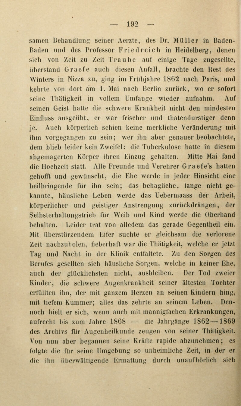 samen Behandlung seiner Aerzte, des Dr. Müller in Baden- Baden und des Professor Fried reich in Heidelberg, denen sich von Zeit zu Zeit Traube auf einige Tage zugesellte, überstand Graefe auch diesen Anfall, brachte den Best des Winters in Nizza zu, ging im Frühjahre 1862 nach Paris, und kehrte von dort am 1. Mai nach Berlin zurück, wo er sofort seine Thätigkeit in vollem Umfange wieder aufnahm. Auf seinen Geist hatte die schwere Krankheit nicht den mindesten Einfluss ausgeübt, er war frischer und thatendurstiger denn je. Auch körperlich schien keine merkliche Veränderung mit ihm vorgegangen zu sein; wer ihn aber genauer beobachtete, dem blieb leider kein Zweifel: die Tuberkulose hatte in diesem abgemagerten Körper ihren Einzug gehalten. Mitte Mai fand die Hochzeit statt. Alle Freunde und Verehrer Graefe's hatten gehofft und gewünscht, die Ehe werde in jeder Hinsicht eine heilbringende für ihn sein; das behagliche, lange nicht ge- kannte, häusliehe Leben werde das Uebermaass der Arbeit, körperlicher und geistiger Anstrengung zurückdrängen, der Selbsterhaltungstrieb für Weib und Kind werde die Oberhand behalten. Leider trat von alledem das gerade Gegentheil ein. Mit überstürzendem Eifer suchte er gleichsam die verlorene Zeit nachzuholen, fieberhaft war die Thätigkeit, welche er jetzt Tag und Nacht in der Klinik entfaltete. Zu den Sorgen des Berufes gesellten sich häusliche Sorgen, welche in keiner Ehe, auch der glücklichsten nicht, ausbleiben. Der Tod zweier Kinder, die schwere Augenkrankheit seiner ältesten Tochter erfüllten ihn, der mit ganzem Herzen an seinen Kindern hing, mit tiefem Kummer; alles das zehrte an seinem Leben. Den- noch hielt er sich, wenn auch mit mannigfachen Erkrankungen, aufrecht bis zum Jahre 1868 — die Jahrgänge 1862—1869 des Archivs für Augenheilkunde zeugen von seiner Thätigkeit. Von nun aber begannen seine Kräfte rapide abzunehmen; es folgte die für seine Umgebung so unheimliche Zeit, in der er die ihn überwältigende Ermattung durch unaufhörlich sieb