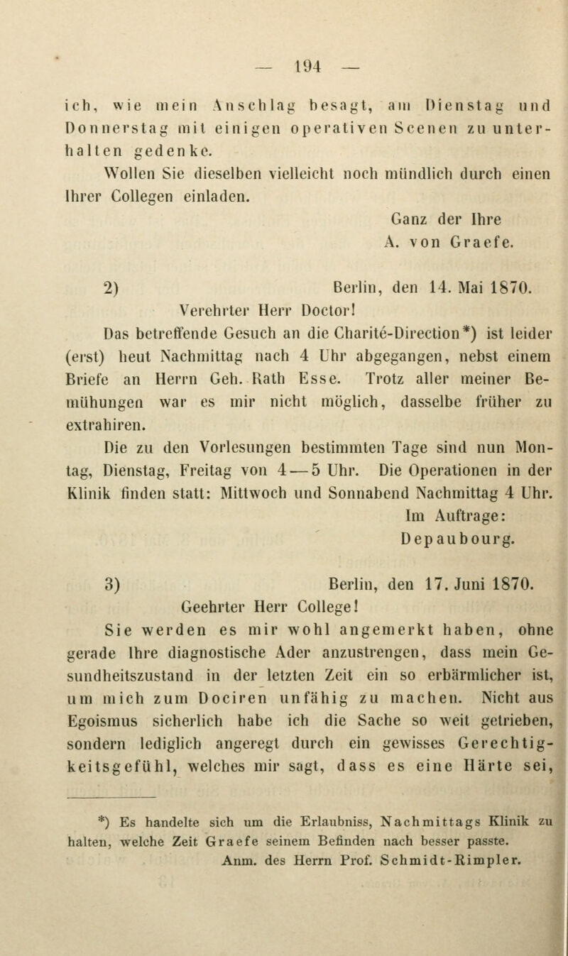 ich, wie mein Anschlag besagt, am Dienstag und Donnerstag mit einigen operativen Scenen zu unter- halten gedenke. Wollen Sie dieselben vielleicht noch mündlich durch einen Ihrer Collegen einladen. Ganz der Ihre A. von Graefe. 2) Berlin, den 14. Mai 1870. Verehrter Herr Doctor! Das betreffende Gesuch an die Charite-Direction*) ist leider (erst) heut Nachmittag nach 4 Uhr abgegangen, nebst einem Briefe an Herrn Geh. Rath Esse. Trotz aller meiner Be- mühungen war es mir nicht möglich, dasselbe früher zu extrahiren. Die zu den Vorlesungen bestimmten Tage sind nun Mon- tag, Dienstag, Freitag von 4 — 5 Uhr. Die Operationen in der Klinik finden statt: Mittwoch und Sonnabend Nachmittag 4 Uhr. Im Auftrage: Depaubourg. 3) Berlin, den 17. Juni 1870. Geehrter Herr College! Sie werden es mir wohl angemerkt haben, ohne gerade Ihre diagnostische Ader anzustrengen, dass mein Ge- sundheitszustand in der letzten Zeit ein so erbärmlicher ist, um mich zum Dociren unfähig zu machen. Nicht aus Egoismus sicherlich habe ich die Sache so weit getrieben, sondern lediglich angeregt durch ein gewisses Gerechtig- keitsgefühl, welches mir sagt, dass es eine Härte sei, *) Es handelte sich um die Erlaubniss, Nachmittags Klinik zu halten, welche Zeit Graefe seinem Befinden nach besser passte. Anm. des Herrn Prof. Schmidt-Rimpler.