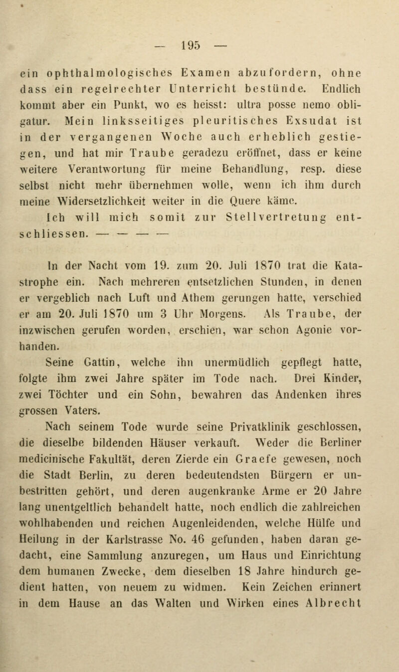 ein ophthalmologisches Examen abzufordern, ohne dass ein regelrechter Unterricht bestünde. Endlich kommt aber ein Punkt, wo es heisst: ultra posse nemo obli- gatur. Mein linksseitiges pleuritisches Exsudat ist in der vergangenen Woche auch erheblich gestie- gen, und hat mir Traube geradezu eröffnet, dass er keine weitere Verantwortung für meine Behandlung, resp. diese selbst nicht mehr übernehmen wolle, wenn ich ihm durch meine Widersetzlichkeit weiter in die Quere käme. Ich will mich somit zur Stellvertretung ent- schliessen. — — — — In der Nacht vom 19. zum 20. Juli 1870 trat die Kata- strophe ein. Nach mehreren entsetzlichen Stunden, in denen er vergeblich nach Luft und Athem gerungen hatte, verschied er am 20. Juli 1870 um 3 Uhr Morgens. Als Traube, der inzwischen gerufen worden, erschien, war schon Agonie vor- handen. Seine Gattin, welche ihn unermüdlich gepflegt hatte, folgte ihm zwei Jahre später im Tode nach. Drei Kinder, zwei Töchter und ein Sohn, bewahren das Andenken ihres grossen Vaters. Nach seinem Tode wurde seine Privatklinik geschlossen, die dieselbe bildenden Häuser verkauft. Weder die Berliner medicinische Fakultät, deren Zierde ein Graefe gewesen, noch die Stadt Berlin, zu deren bedeutendsten Bürgern er un- bestritten gehört, und deren augenkranke Arme er 20 Jahre lang unentgeltlich behandelt hatte, noch endlich die zahlreichen wohlhabenden und reichen Augenleidenden, welche Hülfe und Heilung in der Karlstrasse No. 46 gefunden, haben daran ge- dacht, eine Sammlung anzuregen, um Haus und Einrichtung dem humanen Zwecke, dem dieselben 18 Jahre hindurch ge- dient hatten, von neuem zu widmen. Kein Zeichen erinnert in dem Hause an das Walten und Wirken eines AI brecht