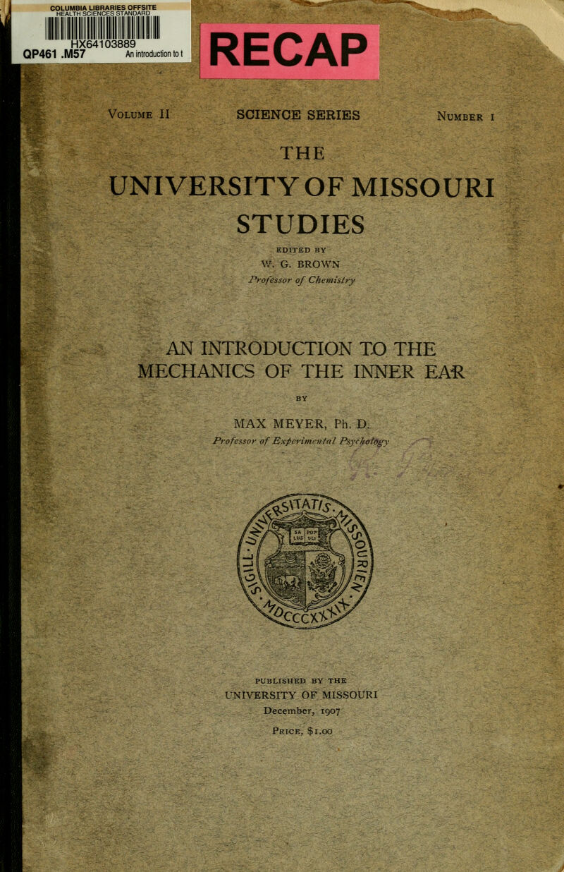 COLUMBIA LIBRARIES OFFSITE HEALTH SCIENCES STANDARD HX64103889 QP461 .M57 An introduction to t RECAP Volume II SCIENCE SERIES Number i THE UNIVERSITY OF MISSOURI STUDIES EDITED BY \V. G. BROWN 1'rofess.or of Chemistry AN INTRODUCTION TO THE MECHANICS OF THE INNER EAil MAX MEYER, Ph. D. Professor of Expcrimrjital Psychology PUBLISHED BY THE UNIVERSITY OF MISSOURI December, 1907 Price, $1.00