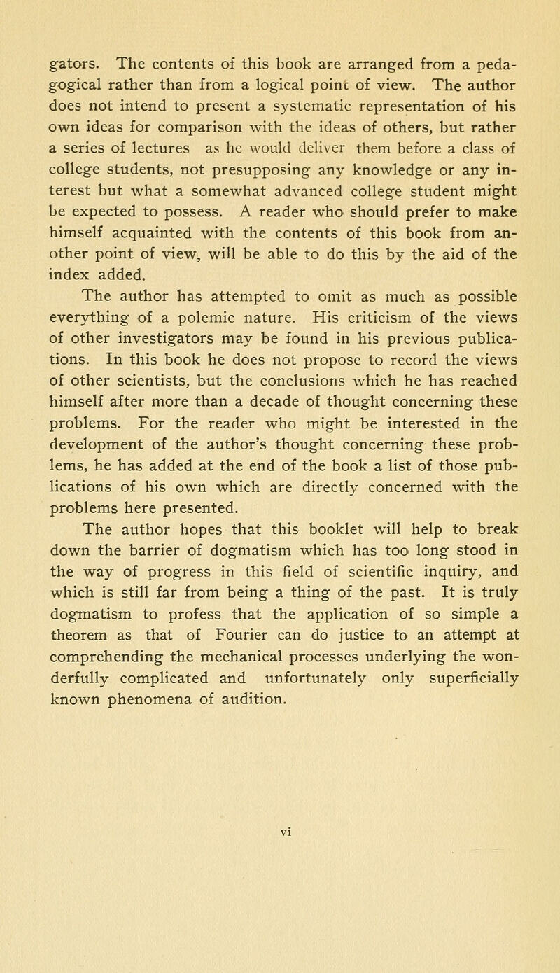 gators. The contents of this book are arranged from a peda- gogical rather than from a logical poinc of view. The author does not intend to present a systematic representation of his own ideas for comparison with the ideas of others, but rather a series of lectures as he would deliver them before a class of college students, not presupposing any knowledge or any in- terest but what a somewhat advanced college student might be expected to possess. A reader who should prefer to make himself acquainted with the contents of this book from an- other point of viewj, will be able to do this by the aid of the index added. The author has attempted to omit as much as possible everything of a polemic nature. His criticism of the views of other investigators may be found in his previous publica- tions. In this book he does not propose to record the views of other scientists, but the conclusions which he has reached himself after more than a decade of thought concerning these problems. For the reader who might be interested in the development of the author's thought concerning these prob- lems, he has added at the end of the book a list of those pub- lications of his own which are directly concerned with the problems here presented. The author hopes that this booklet will help to break down the barrier of dogmatism which has too long stood in the way of progress in this field of scientific inquiry, and which is still far from being a thing of the past. It is truly dogmatism to profess that the application of so simple a theorem as that of Fourier can do justice to an attempt at comprehending the mechanical processes underlying the won- derfully complicated and unfortunately only superficially known phenomena of audition.