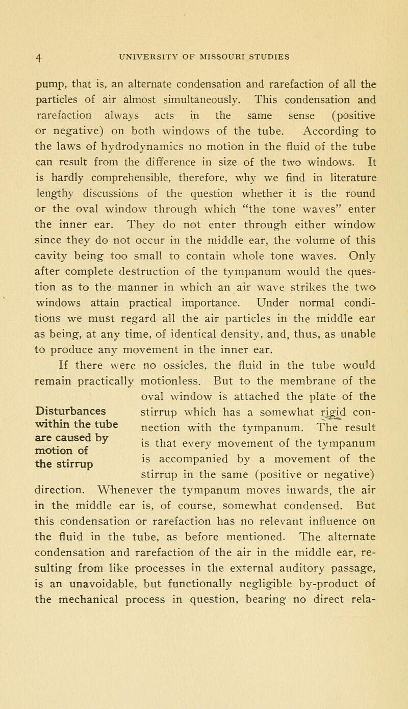 pump, that is, an alternate condensation and rarefaction of all the particles of air almost simultaneously. This condensation and rarefaction always acts in the same sense (positive or negative) on both windows of the tube. According to the laws of hydrodynamics no motion in the fluid of the tube can result from the difference in size of the two windows. It is hardly comprehensible, therefore, why we find in literature lengthy discussions of the question whether it is the round or the oval window through which the tone waves enter the inner ear. They do not enter through either window since they do not occur in the middle ear, the volume of this cavity being too small to contain whole tone waves. Only after complete destruction of the tympanum would the ques- tion as to the manner in which an air wave strikes the tw^o windows attain practical importance. Under normal condi- tions we must regard all the air particles in the middle ear as being, at any time, of identical density, and, thus, as unable to produce any movement in the inner ear. If there were no ossicles, the fluid in the tube would remain practically motionless. But to the membrane of the oval window is attached the plate of the Disturbances stirrup which has a somewhat ^id con- within the tube nection with the tympanum. The result , ^ is that every movement of the tympanum motion of . , - , the stirniD ^^ accompanied by a movement of the stirrup in the same (positive or negative) direction. Whenever the tympanum moves inwards, the air in the, middle ear is, of course, somewhat condensed. But this condensation or rarefaction has no relevant influence on the fluid in the tube, as before mentioned. The alternate condensation and rarefaction of the air in the middle ear, re- sulting from like processes in the external auditory passage, is an unavoidable, but functionally negligible by-product of the mechanical process in question, bearing no direct rela-