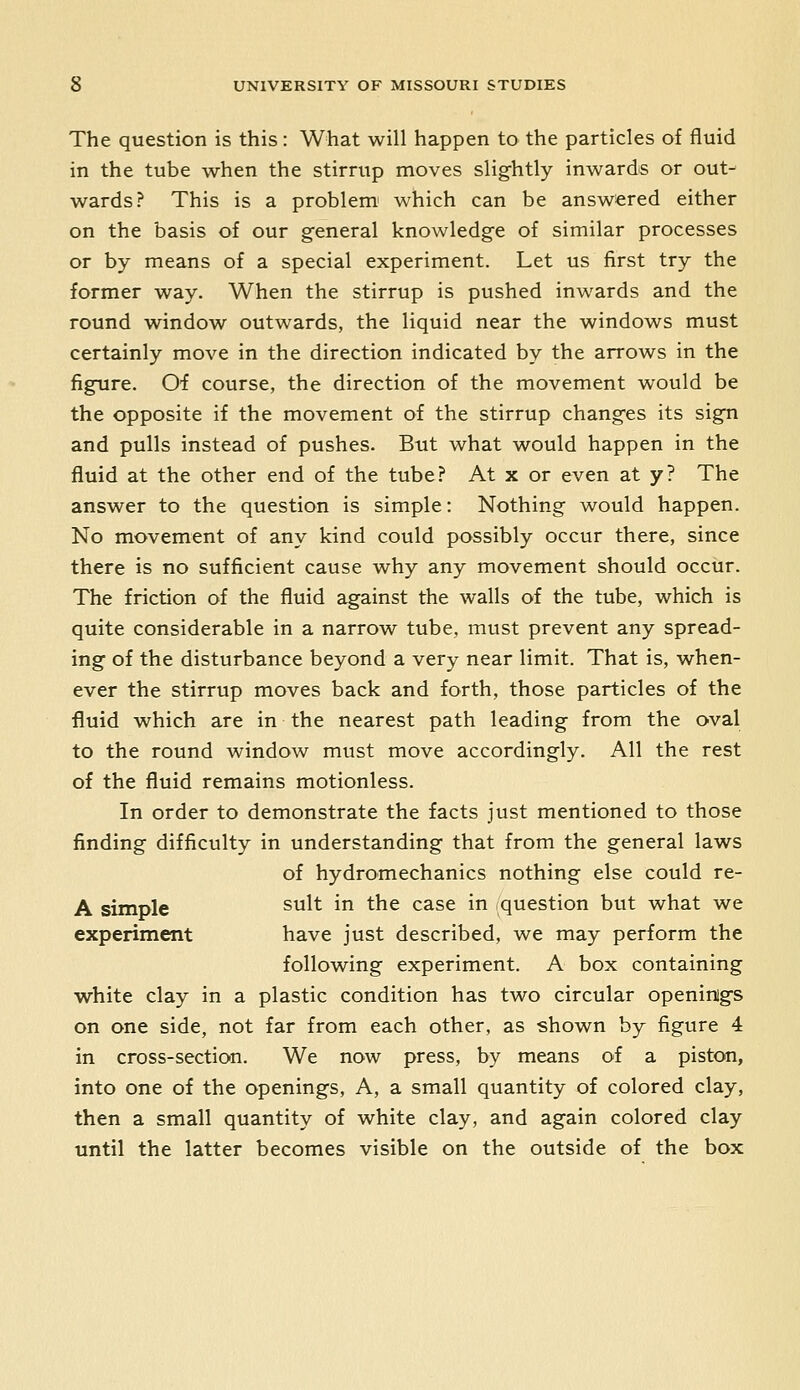 The question is this: What will happen to the particles of fluid in the tube when the stirrup moves slig-htly inwards or out- wards? This is a problem' which can be answered either on the basis of our general knowledge of similar processes or by means of a special experiment. Let us first try the former way. When the stirrup is pushed inwards and the round window outwards, the liquid near the windows must certainly move in the direction indicated by the arrows in the figure. O'f course, the direction of the movement would be the opposite if the movement of the stirrup changes its sign and pulls instead of pushes. But what would happen in the fluid at the other end of the tube? At x or even at y? The answer to the question is simple: Nothing would happen. No movement of any kind could possibly occur there, since there is no sufficient cause why any movement should occur. The friction of the fluid against the walls of the tube, which is quite considerable in a narrow tube, must prevent any spread- ing of the disturbance beyond a very near limit. That is, when- ever the stirrup moves back and forth, those particles of the fluid which are in the nearest path leading from the oval to the round window must move accordingly. All the rest of the fluid remains motionless. In order to demonstrate the facts just mentioned to those finding difficulty in understanding that from the general laws of hydromechanics nothing else could re- A simple suit in the case in question but what we experiment have just described, we may perform the following experiment. A box containing white clay in a plastic condition has two circular openinigs on one side, not far from each other, as shown by figure 4 in cross-section. We now press, by means of a piston, into one of the openings. A, a small quantity of colored clay, then a small quantity of white clay, and again colored clay until the latter becomes visible on the outside of the box