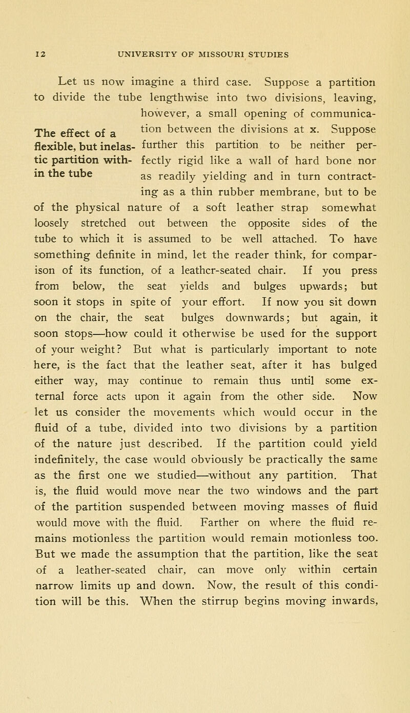 Let US now imagine a third case. Suppose a partition to divide the tube lengthwise into two divisions, leaving, however, a small opening of communica- The effect of a ^^° between the divisions at x. Suppose flexible, but inelas- further this partition to be neither per- tic partition with- fectly rigid like a wall of hard bone nor in the tube as readily yielding and in turn contract- ing as a thin rubber membrane, but to be of the physical nature of a soft leather strap somewhat loosely stretched out between the opposite sides of the tube to which it is assumed to be well attached. To have something definite in mind, let the reader think, for compar- ison of its function, of a leather-seated chair. If you press from below, the seat yields and bulges upwards; but soon it stops in spite of your effort. If now you sit down on the chair, the seat bulges downwards; but again, it soon stops—how could it otherwise be used for the support of your weight? But what is particularly important to note here, is the fact that the leather seat, after it has bulged either way, may continue to remain thus until some ex- ternal force acts upon it again from the other side. Now let us consider the movements which would occur in the fluid of a tube, divided into two divisions by a partition of the nature just described. If the partition could yield indefinitely, the case would obviously be practically the same as the first one we studied—^without any partition. That is, the fluid would move near the two windows and the part of the partition suspended between moving masses of fluid would move with the fluid. Farther on where the fluid re- mains motionless the partition would remain motionless too. But we made the assumption that the partition, like the seat of a leather-seated chair, can move only within certain narrow limits up and down. Now, the result of this condi- tion will be this. When the stirrup begins moving inwards.