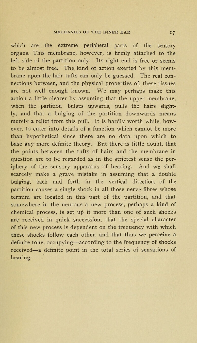 which are the extreme peripheral parts of the sensory organs. This membrane, however, is firmly attached to the left side of the partition only. Its right end is free or seems to be almost free. The kind of action exerted by this mem- brane upon the hair tufts can only be guessed. The real con- nections between, and the physical properties of, these tissues are not well enough known. We may perhaps make this action a little clearer by assuming that the upper membrane, when the partition bulges upwards, pulls the hairs slight- ly, and that a bulging of the partition downwards means merely a relief from this pull. It is hardly worth while, how- ever, to enter into details of a function which cannot be more than hypothetical since there are no data upon which to base any more definite theory. But there is little doubt, that the points between the tufts of hairs and the membrane in question are to be regarded as in the strictest sense the per- iphery of the sensory apparatus of hearing. And we shall scarcely make a grave mistake in assuming that a double bulging, back and forth in the vertical direction, of the partition causes a single shock in all those nerve fibres whose termini are located in this part of the partition, and that somewhere in the neurons a new process, perhaps a kind of chemical process, is set up if more than one of such shocks are received in quick succession, that the special character of this new process is dependent on the frequency with which these shocks follow each other, and that thus we perceive a definite tone, occupying—according to the frequency of shocks received—a definite point in the total series of sensations of hearing.