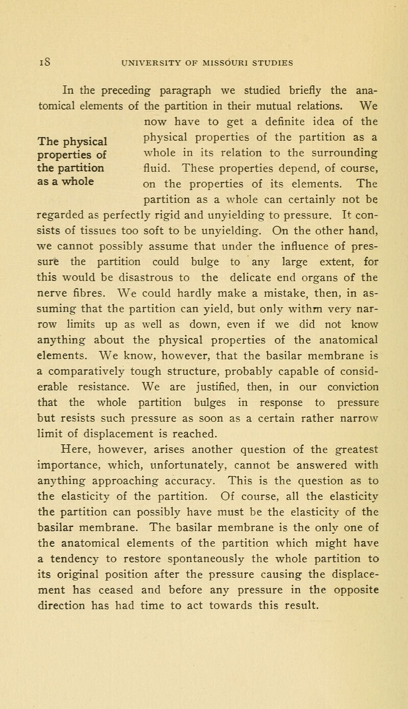 In the preceding paragraph we studied briefly the ana- tomical elements of the partition in their mutual relations. We now have to get a definite idea of the The Dhvsical physical properties of the partition as a properties of whole in its relation to the surrounding the partition fluid. These properties depend, of course, as a whole on the properties of its elements. The partition as a whole can certainly not be regarded as perfectly rigid and unyielding to pressure. It con- sists of tissues too soft to be unyielding. On the other hand, we cannot possibly assume that under the influence of pres- sure the partition could bulge to any large extent, for this would be disastrous to the delicate end organs of the nerve fibres. We could hardly make a mistake, then, in as- suming that the partition can yield, but only withm very nar- row limits up as well as down, even if we did not know anything about the physical properties of the anatomical elements. We know, however, that the basilar membrane is a comparatively tough structure, probably capable of consid- erable resistance. We are justified, then, in our conviction that the whole partition bulges in response to pressure but resists such pressure as soon as a certain rather narrow limit of displacement is reached. Here, however, arises another question of the greatest importance, which, unfortunately, cannot be answered with anything approaching accuracy. This is the question as to the elasticity of the partition. Of course, all the elasticity the partition can possibly have must be the elasticity of the basilar membrane. The basilar membrane is the only one of the anatomical elements of the partition which might have a tendency to restore spontaneously the whole partition to its original position after the pressure causing the displace- ment has ceased and before any pressure in the opposite direction has had time to act towards this result.