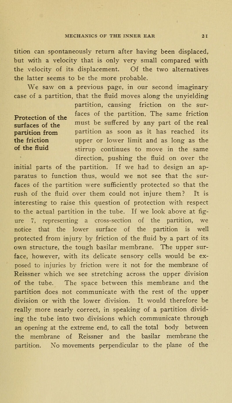 tition can spontaneously return after having been displaced, but wiith a velocity that is only very small compared with the velocity of its displacement. Of the two alternatives the latter seems to be the more probable. We saw on a previous page, in our second imaginary case of a partition, that the fluid moves along the unyielding partition, causing friction on the sur- _ . f ,, faces of the partition. The same friction Protection of the surfaces of the must be suffered by any part of the real partition from partition as soon as it has reached its the friction upper or lower limit and as long as the of the fluid stirrup continues to move in the same direction, pushing the fluid on over the initial parts of the partition. If we had to design an ap- paratus to function thus, would we not see that the sur- faces of the partition were sufficiently protected so that the rush of the fluid over them could not injure them? It is interesting to raise this question of protection with respect to the actual partition in the tube. If we look above at fig- ure 7, representing a cross-section of the partition, we notice that the lower surface of the partition is well protected from injury by friction of the fluid by a part of its own structure, the tough basilar membrane. The upper sur- face, however, with its delicate sensory cells would be ex- posed to injuries by friction were it not for the membrane of Reissner which we see stretching across the upper division of the tube. The space between this membrane and the partition does not communicate with the rest of the upper division or with the lower division. It would therefore be really more nearly correct, in speaking of a partition divid- ing the tube into two divisions which communicate through an opening at the extreme end, to call the total body between the membrane of Reissner and the basilar membrane the partition. No movements perpendicular to the plane of the