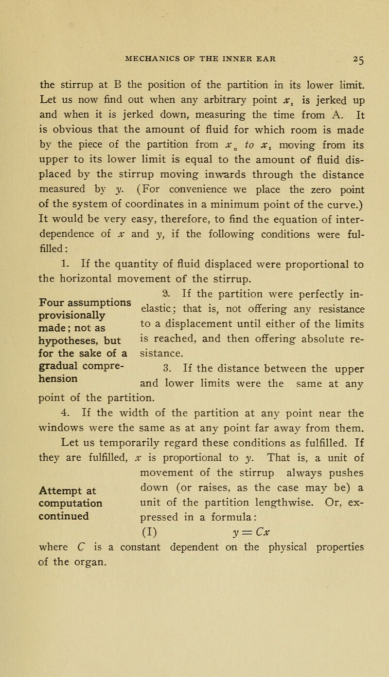 the stirrup at B the position of the partition in its lower limit. Let us now find out when any arbitrary point jr, is jerked up and when it is jerked down, measuring the time from A. It is obvious that the amount of fluid for which room is made by the piece of the partition from x^ to x^ moving from its upper to its lower limit is equal to the amount of fluid dis- placed by the stirrup moving inwards through the distance measured by 3;. (For convenience we place the zero point of the system of coordinates in a minimum point of the curve.) It would be very easy, therefore, to find the equation of inter- dependence of X and y, if the following conditions were ful- filled : 1. If the quantity of fluid displaced were proportional to the horizontal movement of the stirrup. 2. If the partition were perfectly in- Four assumptions , . • ^1 . • ^ re • .-^ elastic; that is, not oirenng any resistance made • not as ^° ^ displacement until either of the limits hypotheses, but is reached, and then offering absolute re- fer the sake of a sistance. gradual compre- 3. if the distance between the upper nension ^^^ lower limits were the same at any point of the partition. 4. If the width of the partition at any point near the windows were the same as at any point far away from them. Let us temporarily regard these conditions as fulfilled. If they are fulfilled, x is proportional to y. That is, a unit of movement of the stirrup always pushes Attempt at down (or raises, as the case may be) a computation unit of the partition lengthwise. Or, ex- continued pressed in a formula: (I) y=Cx where C is a constant dependent on the physical properties of the organ.