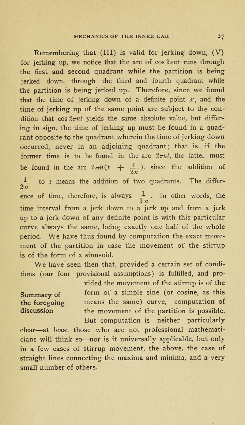 Remembering that (III) is valid for jerking down, (V) for jerking up, we notice that the arc of cos ^Trnt runs through the first and second quadrant while the partition is being jerked down, through the third and fourth quadrant while the partition is being jerked up. Therefore, since we found that the time of jerking down of a definite point x., and the time of jerking up of the same point are subject to the con- dition that cos ^TTfit yields the same absolute value, but dififer- ing in sign, the time of jerking up must be found in a quad- rant opposite to the quadrant wherein the time of jerking down occurred, never in an adjoining quadrant; that is, if the former time is to be found in the arc ^Tfiit, the latter must be found in the arc ^.-jmit + —)» since the addition of -3^ to t means the addition of two quadrants. The differ- 2n ence of time, therefore, is always -L . In other words, the 2 n time interval from a jerk down to a jerk up and from a jerk up to a jerk down of any definite point is with this particular curve always the same, being exactly one half of the whole period. We have thus found by computation the exact move- ment of the partition in case the movement of the stirrup is of the form of a sinusoid. We have seen then that, provided a certain set of condi- tions (our four provisional assumptions) is fulfilled, and pro- vided the movement of the stirrup is of the Summary of form of a simple sine (or cosine, as this the foregoing means the same) curve, computation of discussion the movement of the partition is possible. But computation is neither particularly clear—at least those who are not professional mathemati- cians will think so—nor is it universally applicable, but only in a few cases of stirrup movement, the above, the case of straight lines connecting the maxima and minima, and a very small number of others.