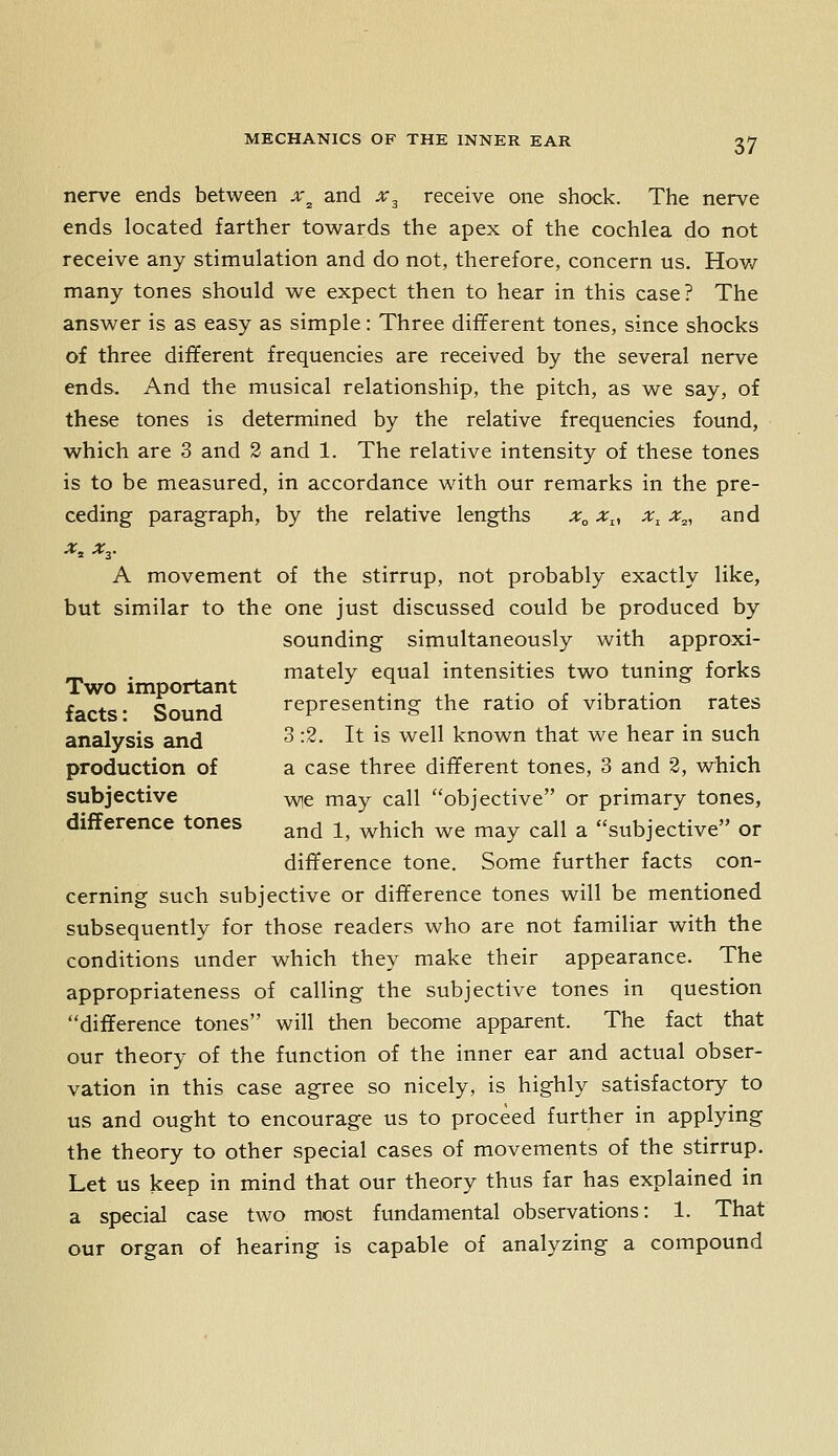 nerve ends between x^ and x^ receive one shock. The nerve ends located farther towards the apex of the cochlea do not receive any stimulation and do not, therefore, concern us. Hov/ many tones should we expect then to hear in this case? The answer is as easy as simple: Three different tones, since shocks of three different frequencies are received by the several nerve ends. And the musical relationship, the pitch, as we say, of these tones is determined by the relative frequencies found, which are 3 and 2 and 1. The relative intensity of these tones is to be measured, in accordance with our remarks in the pre- ceding paragraph, by the relative lengths x„ x^, x^ x^, and x^ Xy A movement of the stirrup, not probably exactly like, but similar to the one just discussed could be produced by sounding simultaneously with approxi- ^ . mately equal intensities two tuning forks Two important -^7 , . , ., . facts* Sound representmg the ratio of vibration rates analysis and ^ •^- ^^ ^^ ^^^^^ known that we hear in such production of a case three different tones, 3 and 2, which subjective vvie may call objective or primary tones, difference tones ^^^ ^^ ^^^^y^ ^g rn^y call a subjective or difference tone. Some further facts con- cerning such subjective or difference tones will be mentioned subsequently for those readers who are not familiar with the conditions under which they make their appearance. The appropriateness of calling the subjective tones in question difference tones will then become apparent. The fact that our theory of the function of the inner ear and actual obser- vation in this case agree so nicely, is highly satisfactory to us and ought to encourage us to proceed further in applying the theory to other special cases of movements of the stirrup. Let us keep in mind that our theory thus far has explained in a special case two most fundamental observations: 1. That our organ of hearing is capable of analyzing a compound