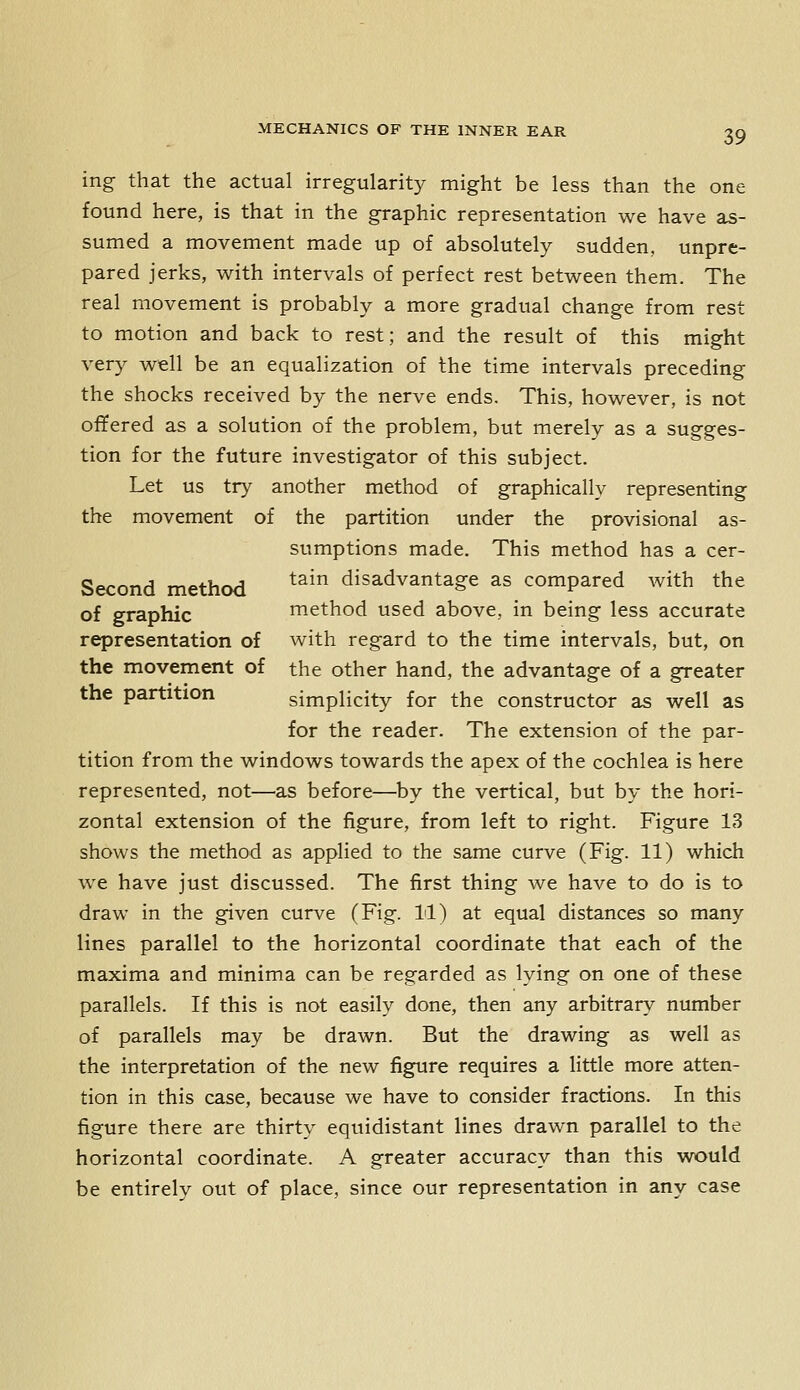 ing that the actual irregularity might be less than the one found here, is that in the graphic representation we have as- sumed a movement made up of absolutely sudden, unpre- pared jerks, with intervals of perfect rest between them. The real movement is probably a more gradual change from rest to motion and back to rest; and the result of this might very well be an equalization of the time intervals preceding the shocks received by the nerve ends. This, however, is not offered as a solution of the problem, but merely as a sugges- tion for the future investigator of this subject. Let us try another method of graphically representing the movement of the partition under the provisional as- sumptions made. This method has a cer- Second method ^^^ disadvantage as compared with the of graphic method used above, in being less accurate representation of with regard to the time intervals, but, on the movement of the other hand, the advantage of a greater the partition simplicity for the constructor as well as for the reader. The extension of the par- tition from the windows towards the apex of the cochlea is here represented, not—as before—by the vertical, but by the hori- zontal extension of the figure, from left to right. Figure 13 shows the method as applied to the same curve (Fig. 11) which we have just discussed. The first thing we have to do is to draw in the given curve (Fig. 11) at equal distances so many lines parallel to the horizontal coordinate that each of the maxima and minima can be regarded as lying on one of these parallels. If this is not easily done, then any arbitrary number of parallels may be drawn. But the drawing as well as the interpretation of the new figure requires a little more atten- tion in this case, because we have to consider fractions. In this figure there are thirty equidistant lines drawn parallel to the horizontal coordinate. A greater accuracy than this would be entirely out of place, since our representation in any case
