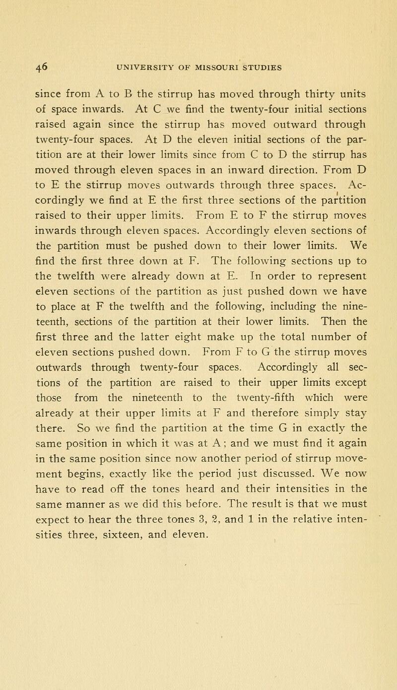 since from A to B the stirrup has moved through thirty units of space inwards. At C we find the twenty-four initial sections raised again since the stirrup has moved outward through twenty-four spaces. At D the eleven initial sections of the par- tition are at their lower limits since from C to D the stirrup has moved through eleven spaces in an inward direction. From D to E the stirrup moves outwards through three spaces. Ac- cordingly we find at E the first three sections of the partition raised to their upper limits. From E to F the stirrup moves inwards through eleven spaces. Accordingly eleven sections of the partition must be pushed down to their lower limits. We find the first three down at F. The following sections up to the twelfth were already down at E. In order to represent eleven sections of the partition as just pushed down we have to place at F the twelfth and the following, including the nine- teenth, sections of the partition at their lower limits. Then the first three and the latter eight make up the total number of eleven sections pushed down. From F to G the stirrup moves outwards through twenty-four spaces. Accordingly all sec- tions of the partition are raised to their upper limits except those from the nineteenth to the twenty-fifth which were already at their upper limits at F and therefore simply stay there. So we find the partition at the time G in exactly the same position in which it was at A; and we must find it again in the same position since now another period of stirrup move- ment begins, exactly like the period just discussed. We now have to read oflf the tones heard and their intensities in the same manner as we did this before. The result is that we must expect to hear the three tones 3, 2, and 1 in the relative inten- sities three, sixteen, and eleven.